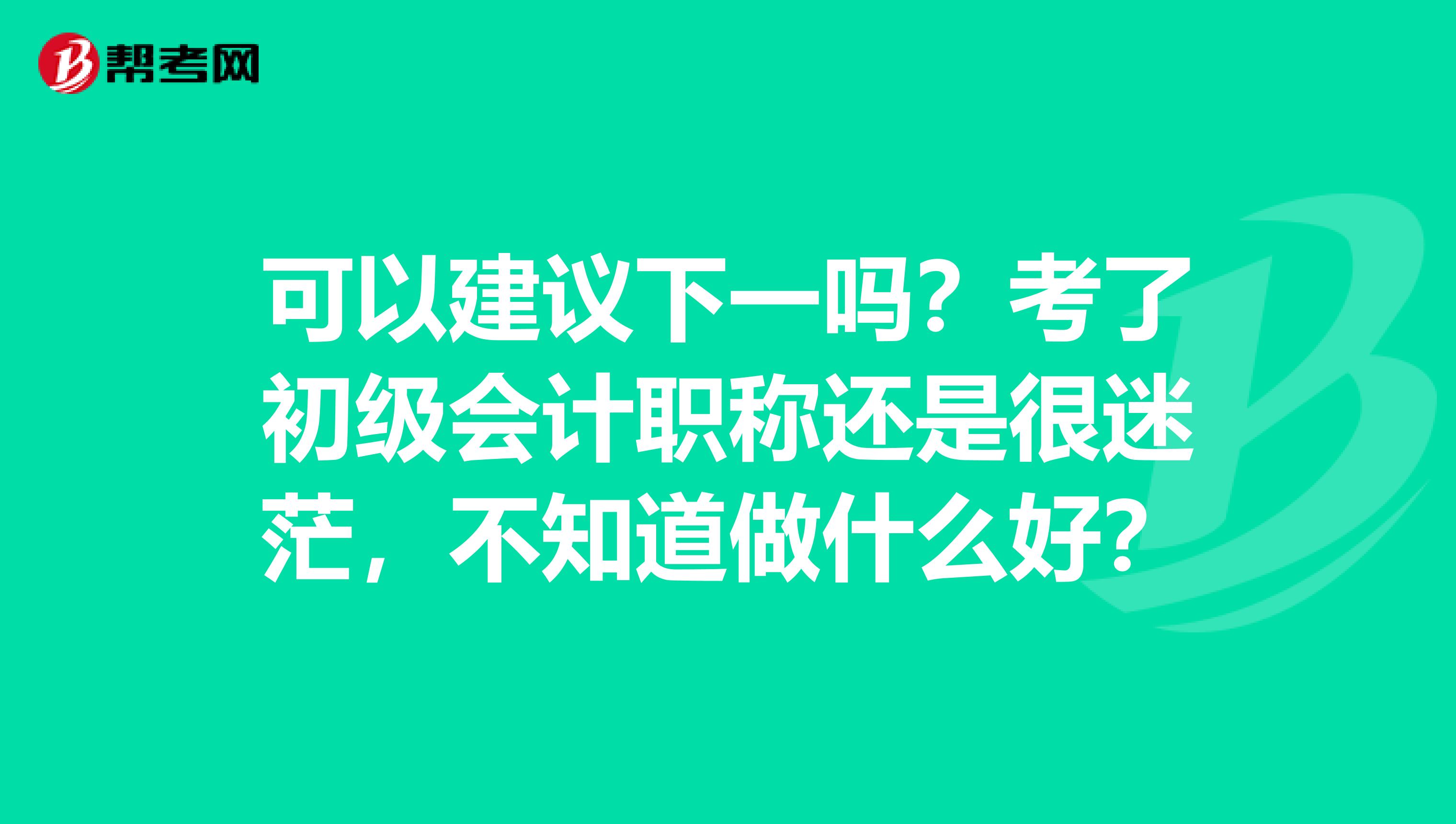 可以建议下一吗？考了初级会计职称还是很迷茫，不知道做什么好？