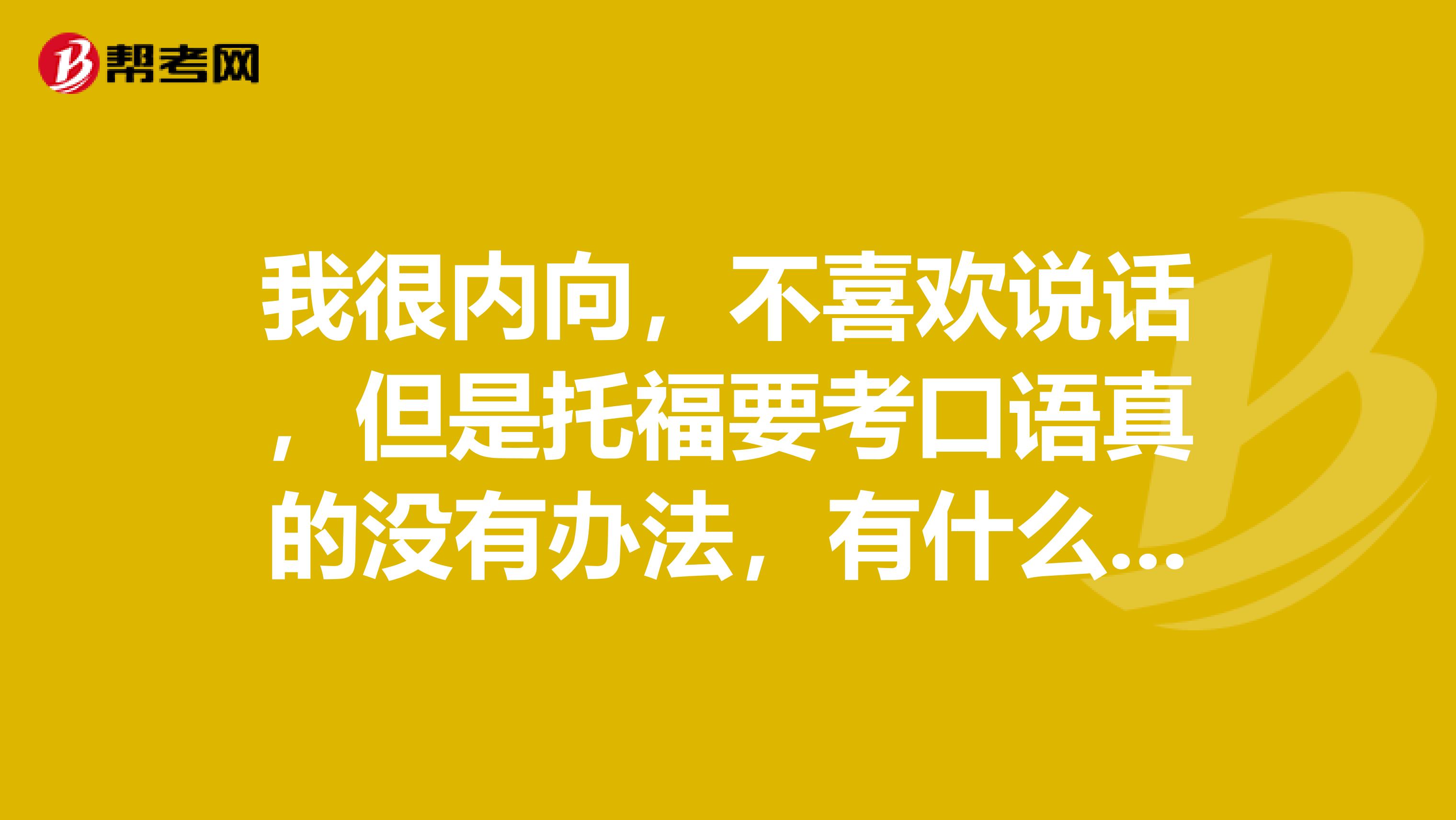 我很内向,不喜欢说话,但是托福要考口语真的没有办法,有什么提升口语的技巧吗?