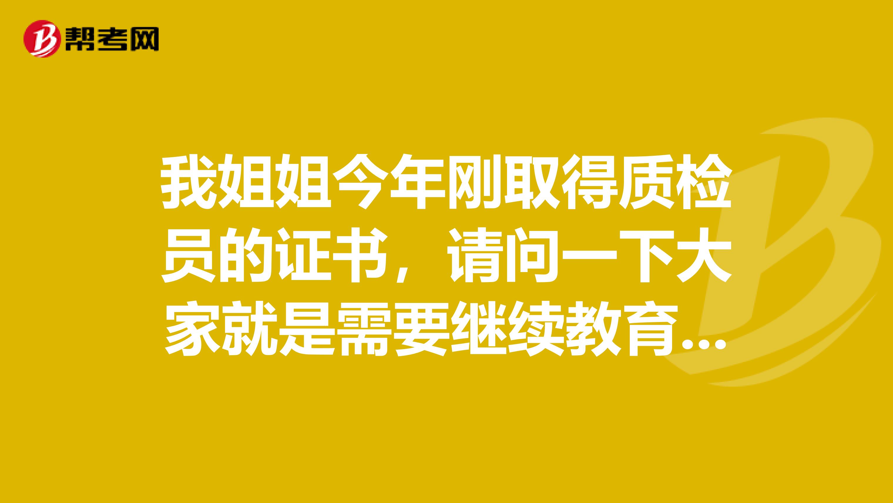 我姐姐今年刚取得质检员的证书,请问一下大家就是需要继续教育吗?