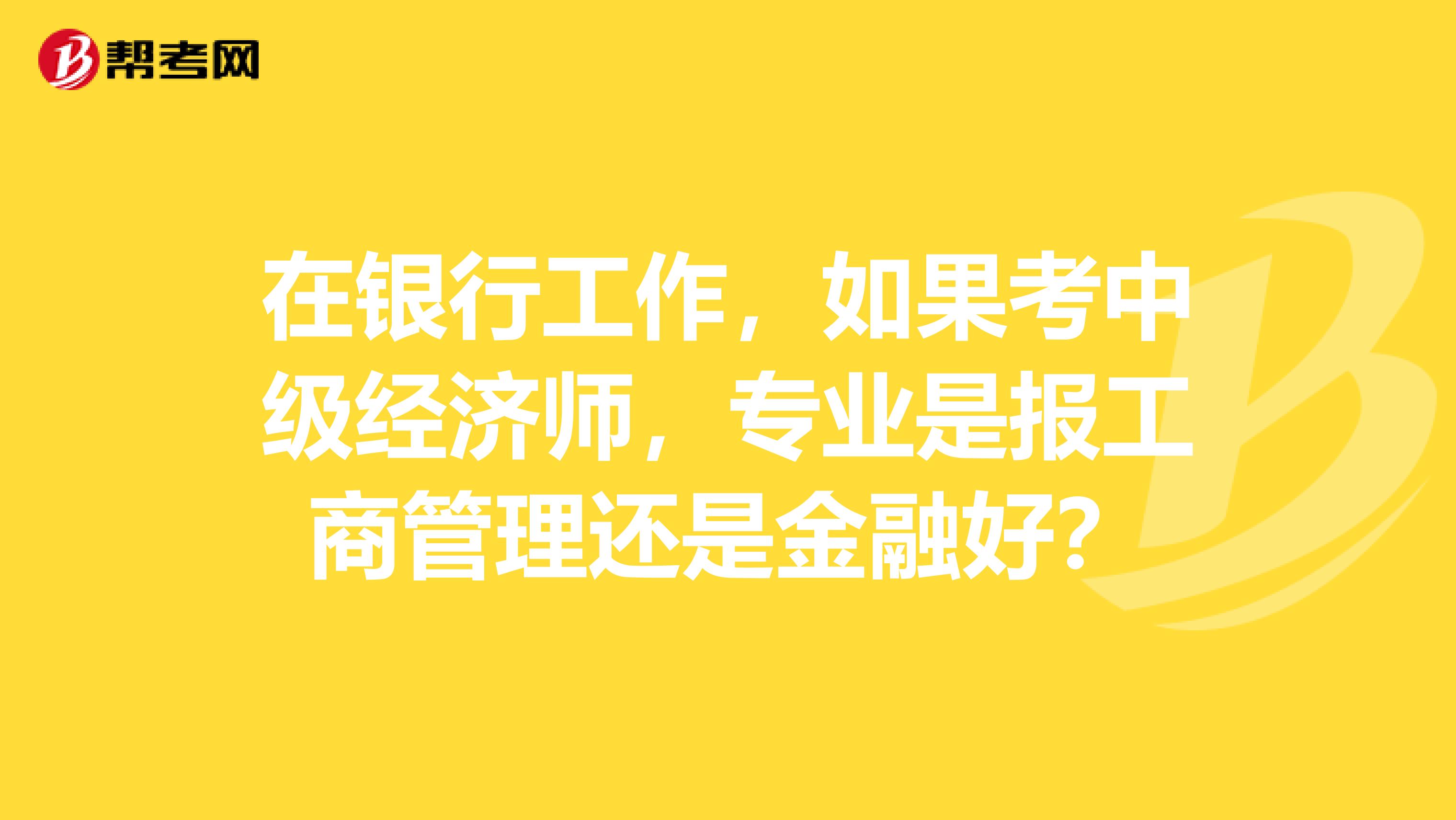 在银行工作，如果考中级经济师，专业是报工商管理还是金融好？