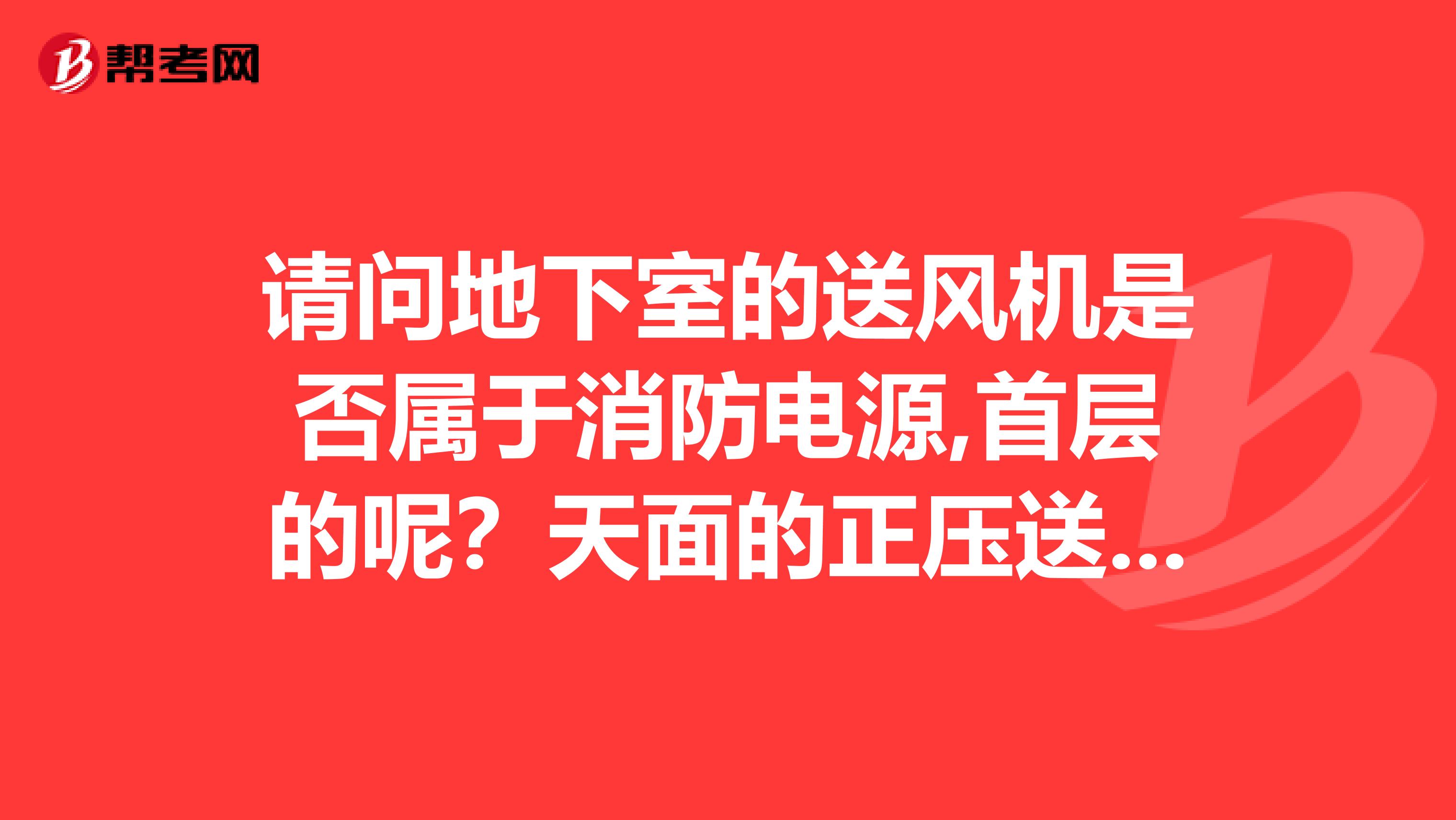 请问地下室的送风机是否属于消防电源,首层的呢？天面的正压送风呢？...