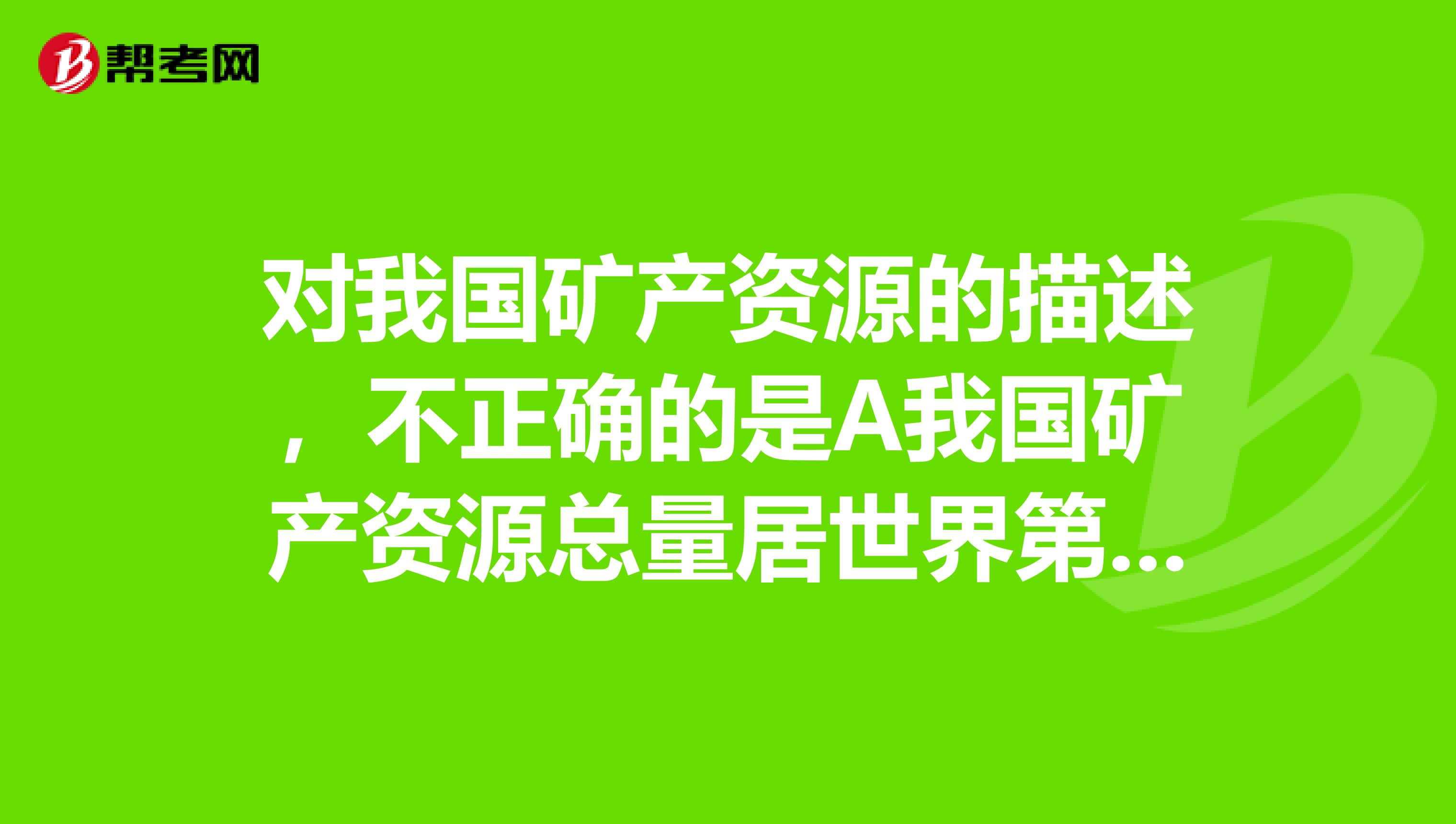 对我国矿产资源的描述,不正确的是A我国矿产资源总量居世界第三位B我国是一个矿产资源相对贫乏的国家C我国煤铁石油等矿产分布特点是北多南少D我国具有世界性优势的矿产有稀土铁钨等