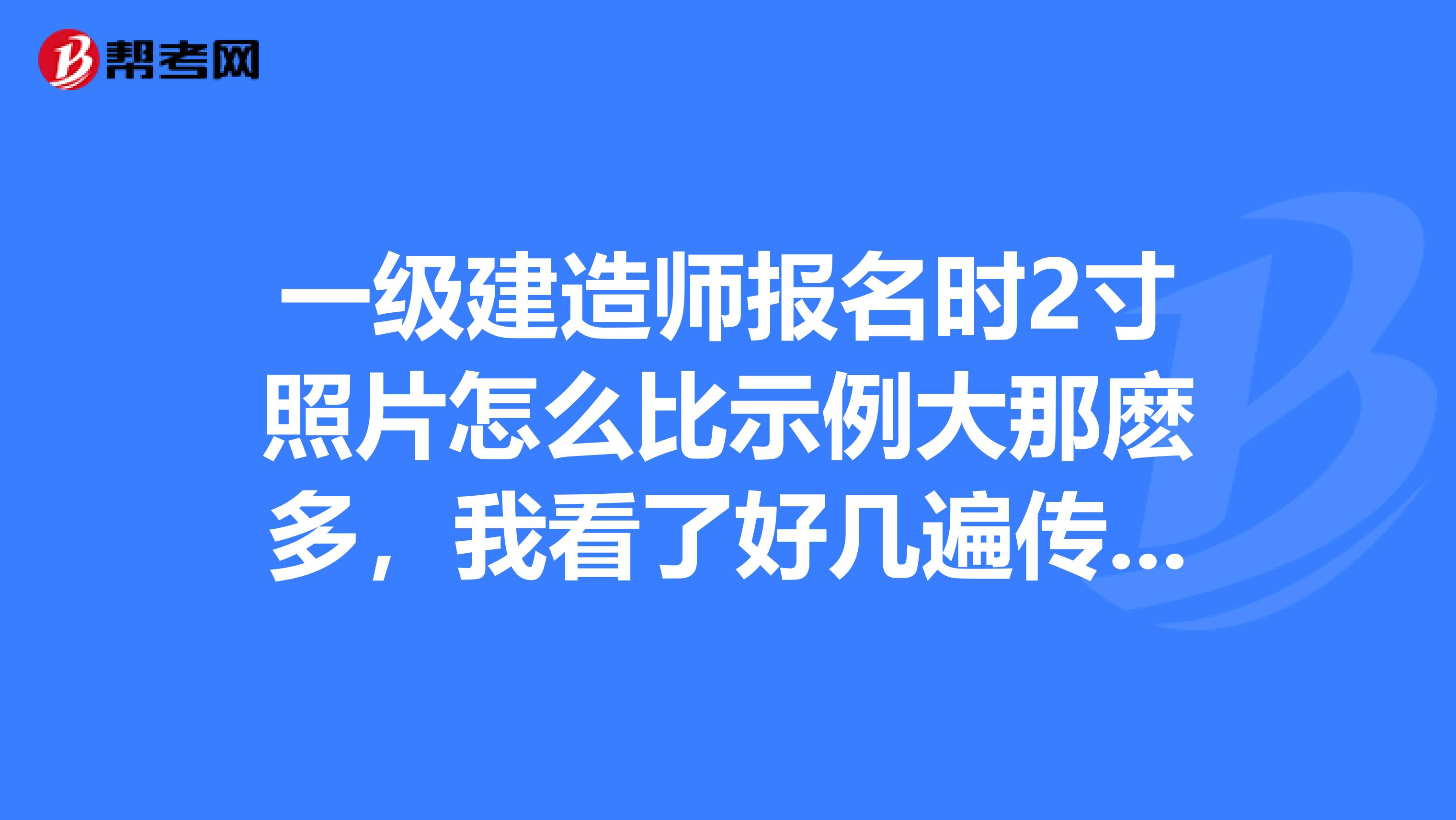 一级建造师报名时2寸照片怎么比示例大那麽多，我看了好几遍传的对呀，有哪位好心人帮忙想一想，谢谢