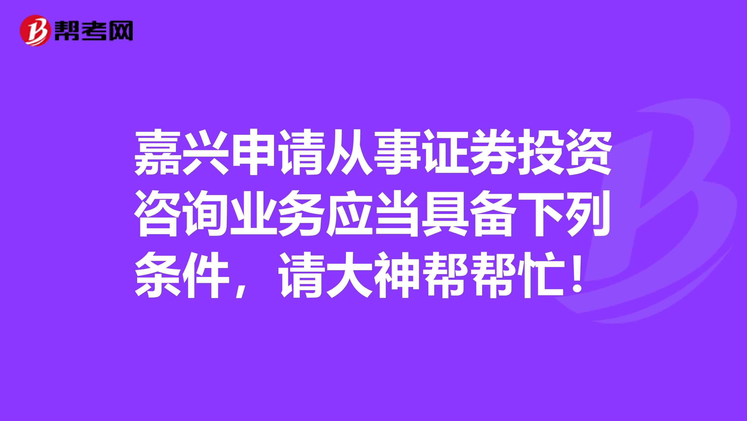 嘉兴申请从事证券投资咨询业务应当具备下列条件,请大神帮帮忙!