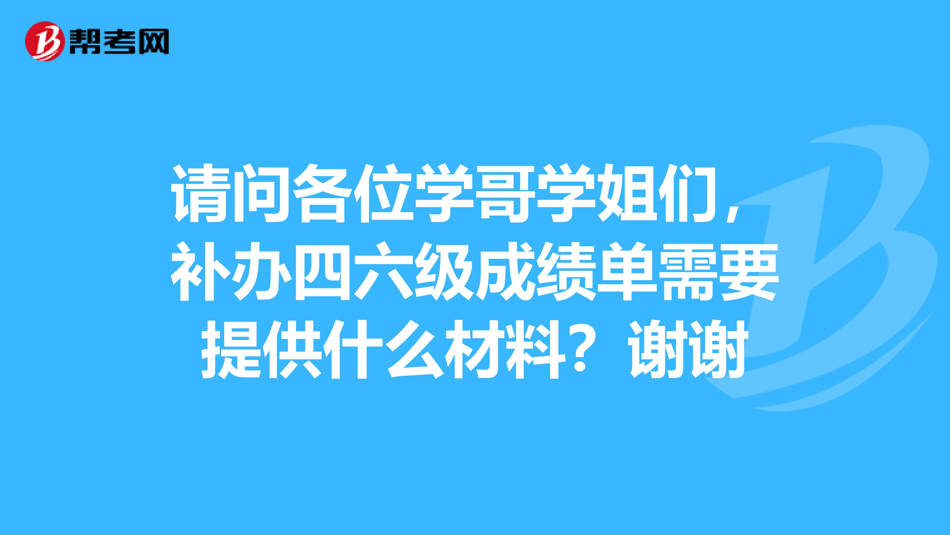 請問各位學哥學姐們，補辦四六級成績單需要提供什么材料？謝謝