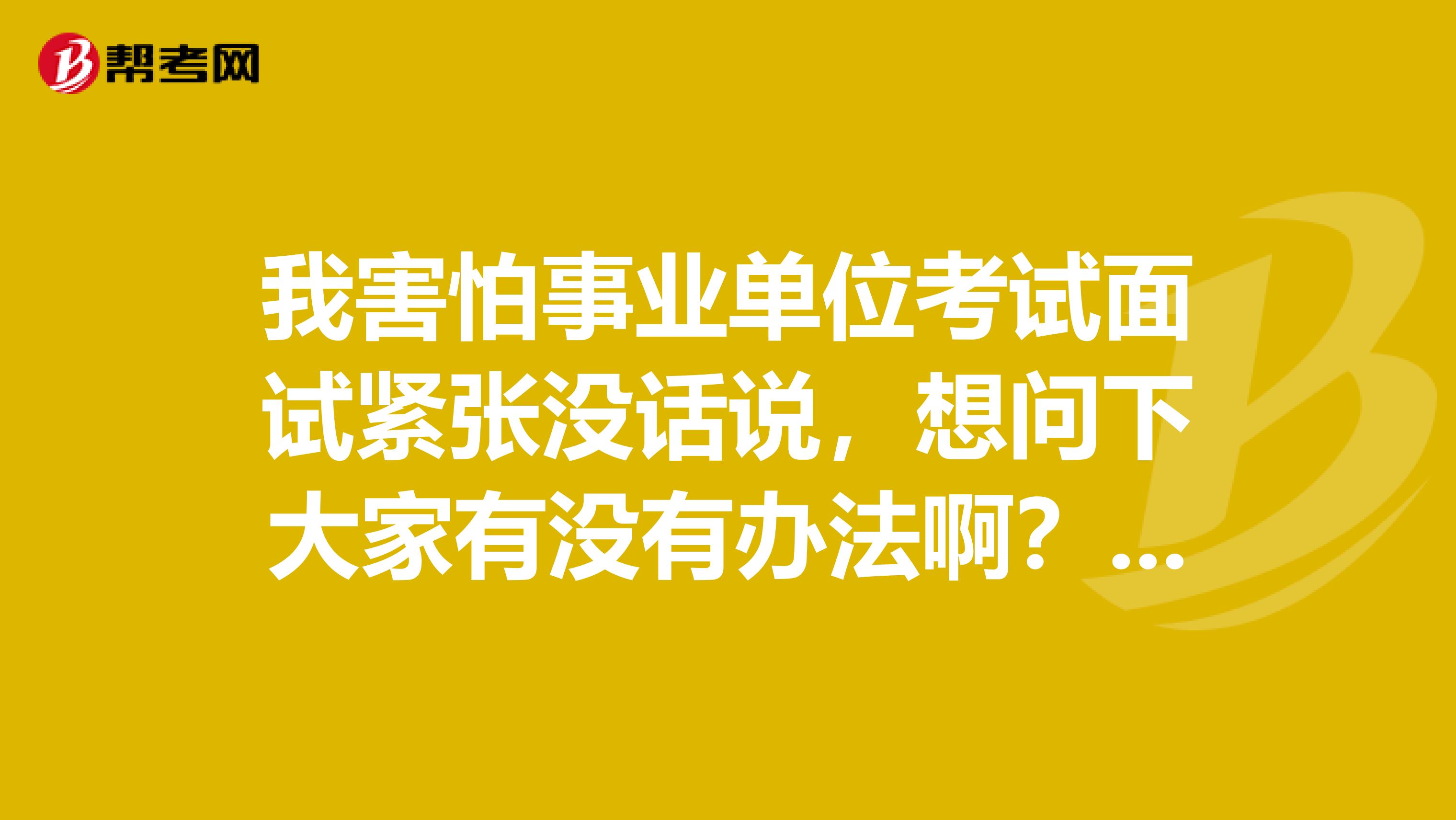 我害怕事业单位考试面试紧张没话说,想问下大家有没有办法啊?坐标广东!