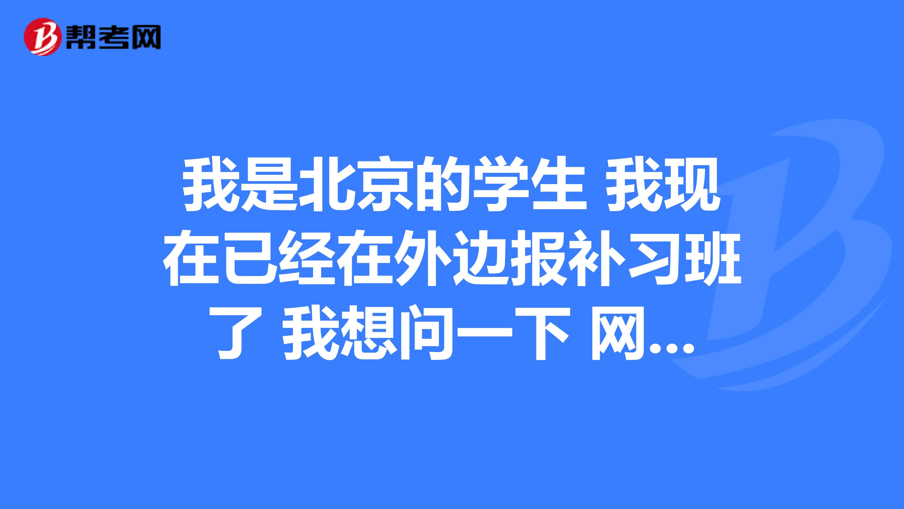我是北京的学生 我现在已经在外边报补习班了 我想问一下 网上报名的时间是什么时候 网址是什么 ？