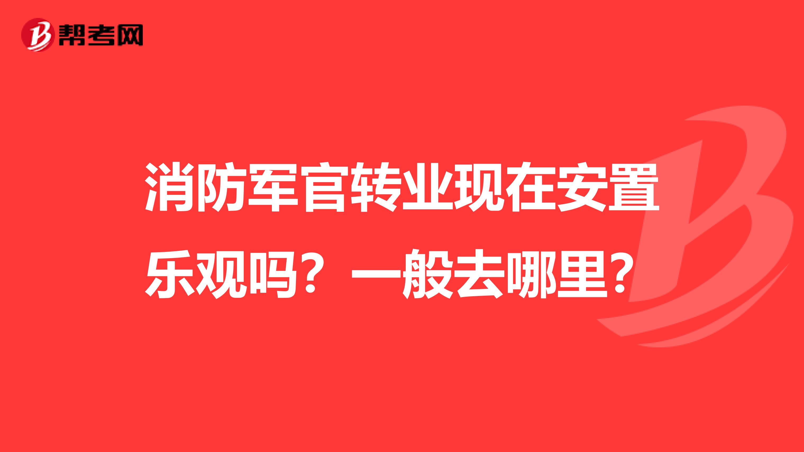 消防军官转业现在安置乐观吗?一般去哪里?