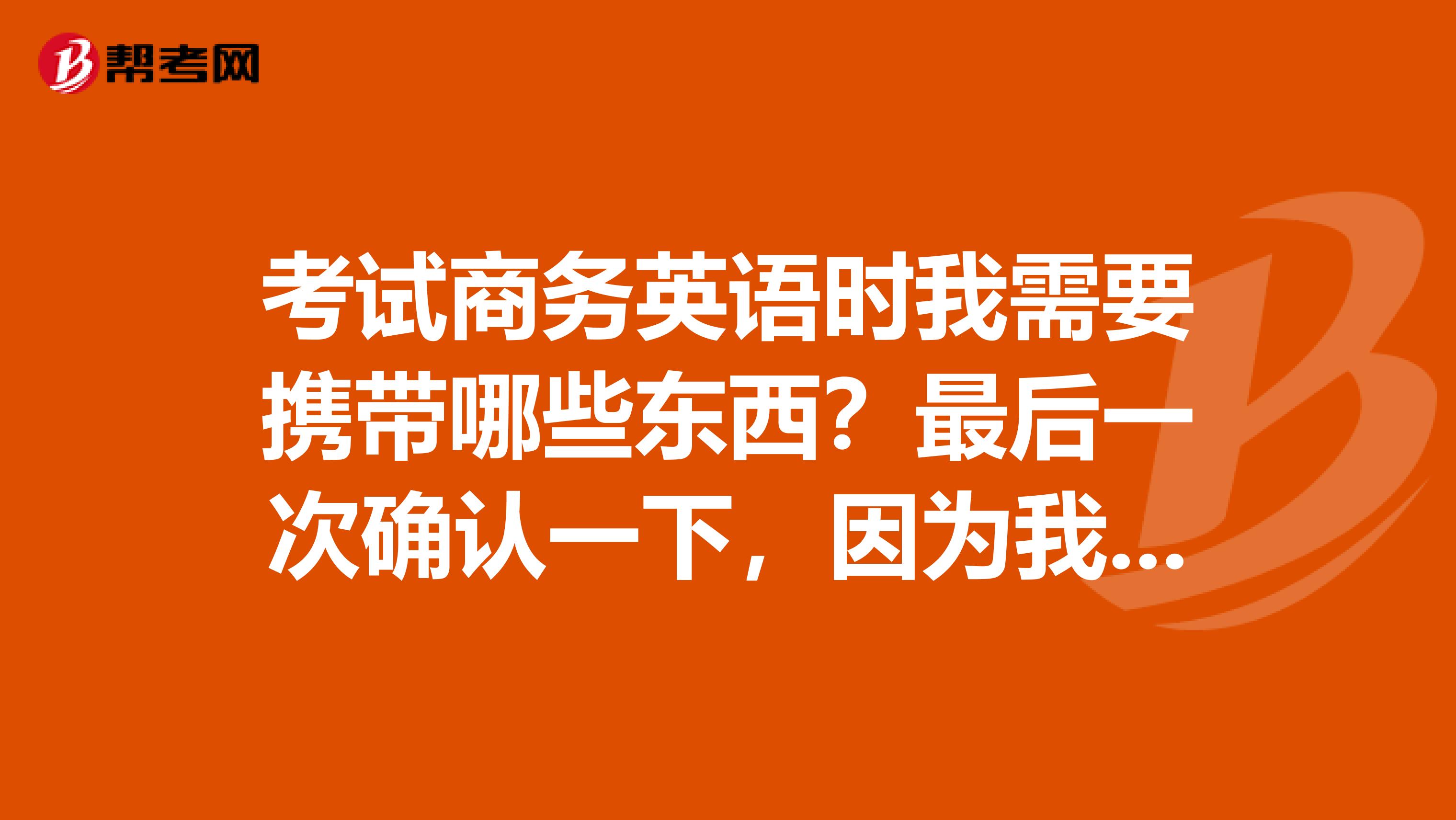 考试商务英语时我需要携带哪些东西?最后一次确认一下,因为我现在有点迷茫