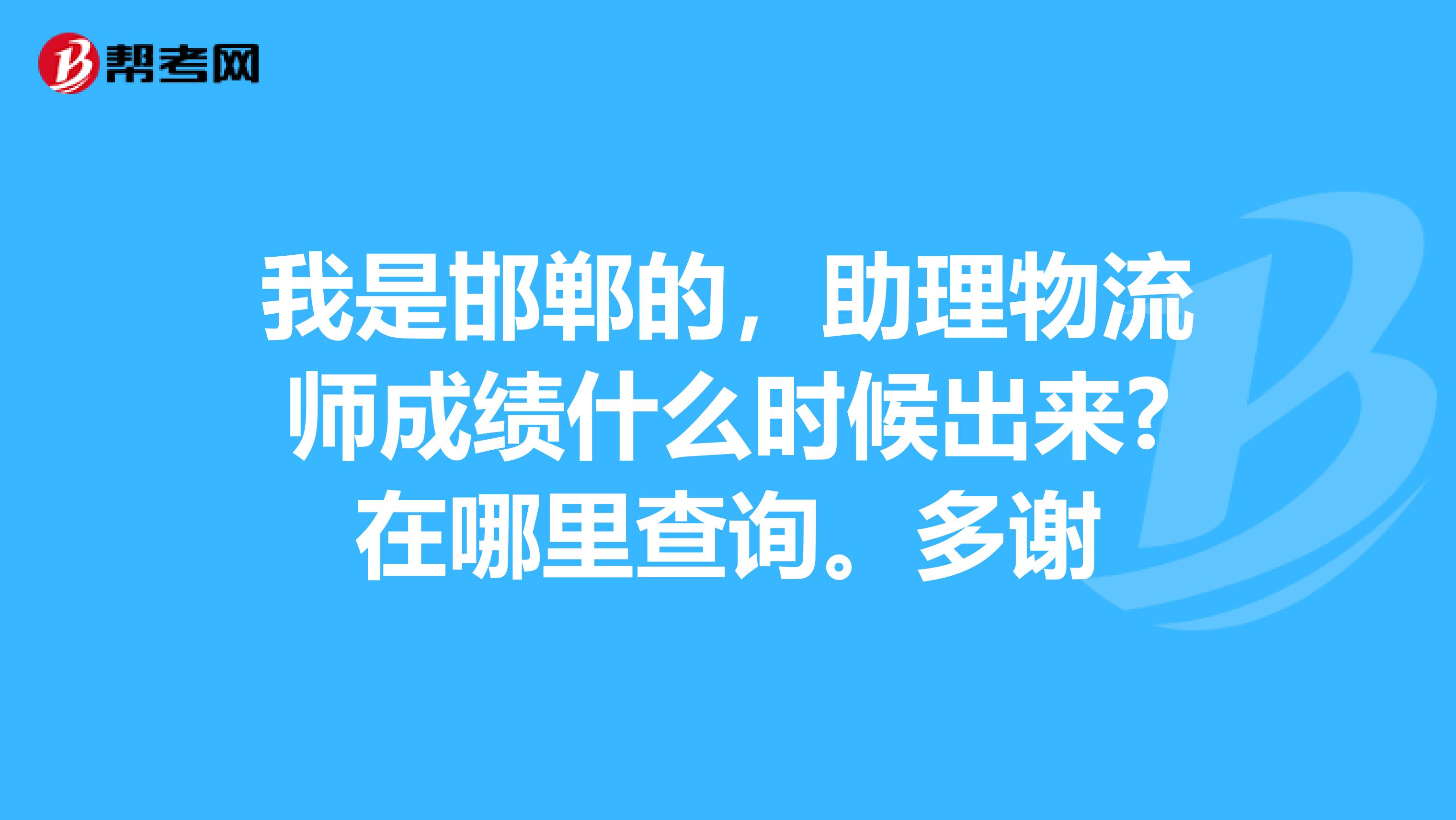 我是邯郸的,助理物流师成绩什么时候出来?在哪里查询。多谢