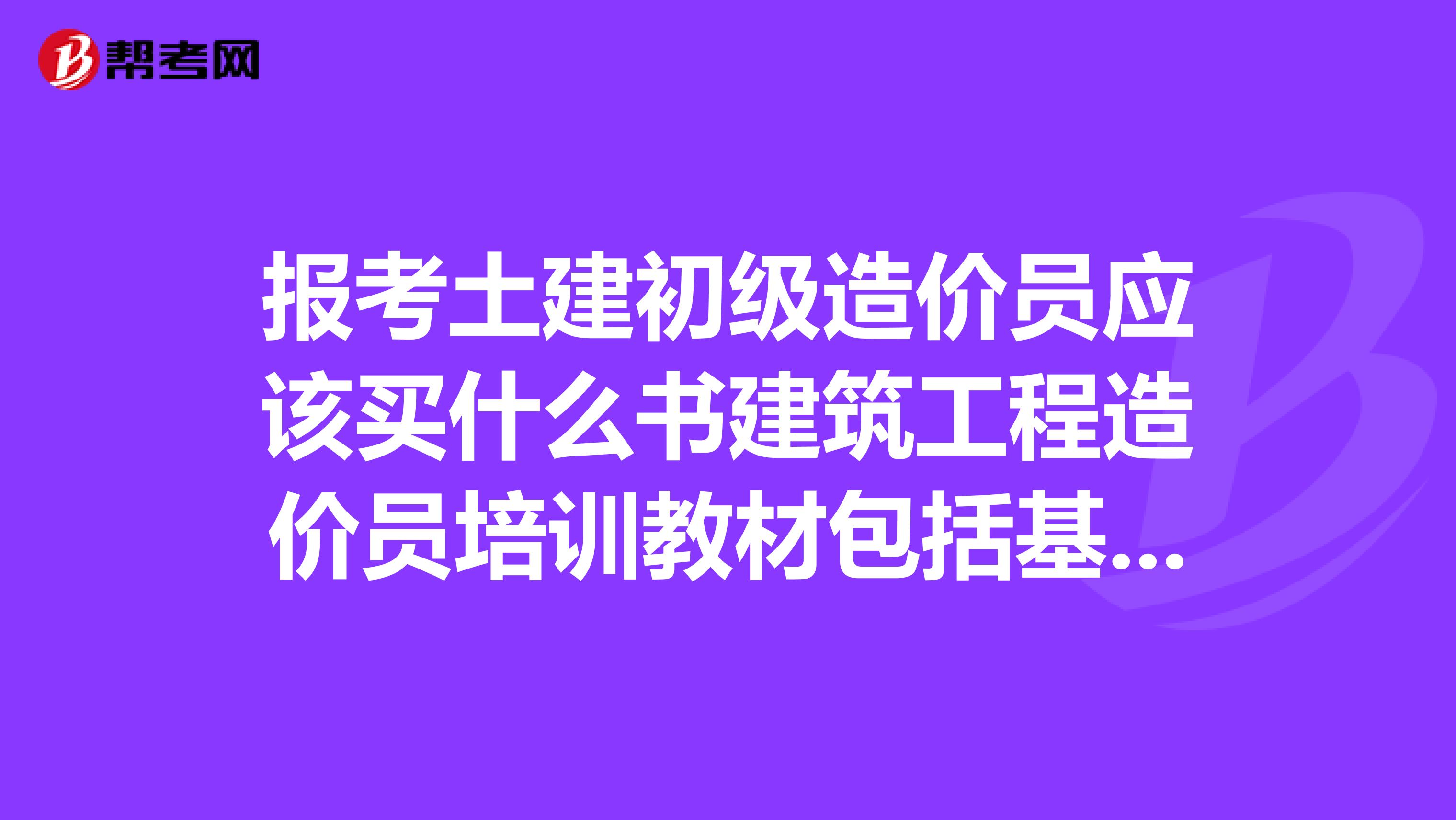 报考土建初级造价员应该买什么书建筑工程造价员培训教材包括基础知识和清单定额吗
