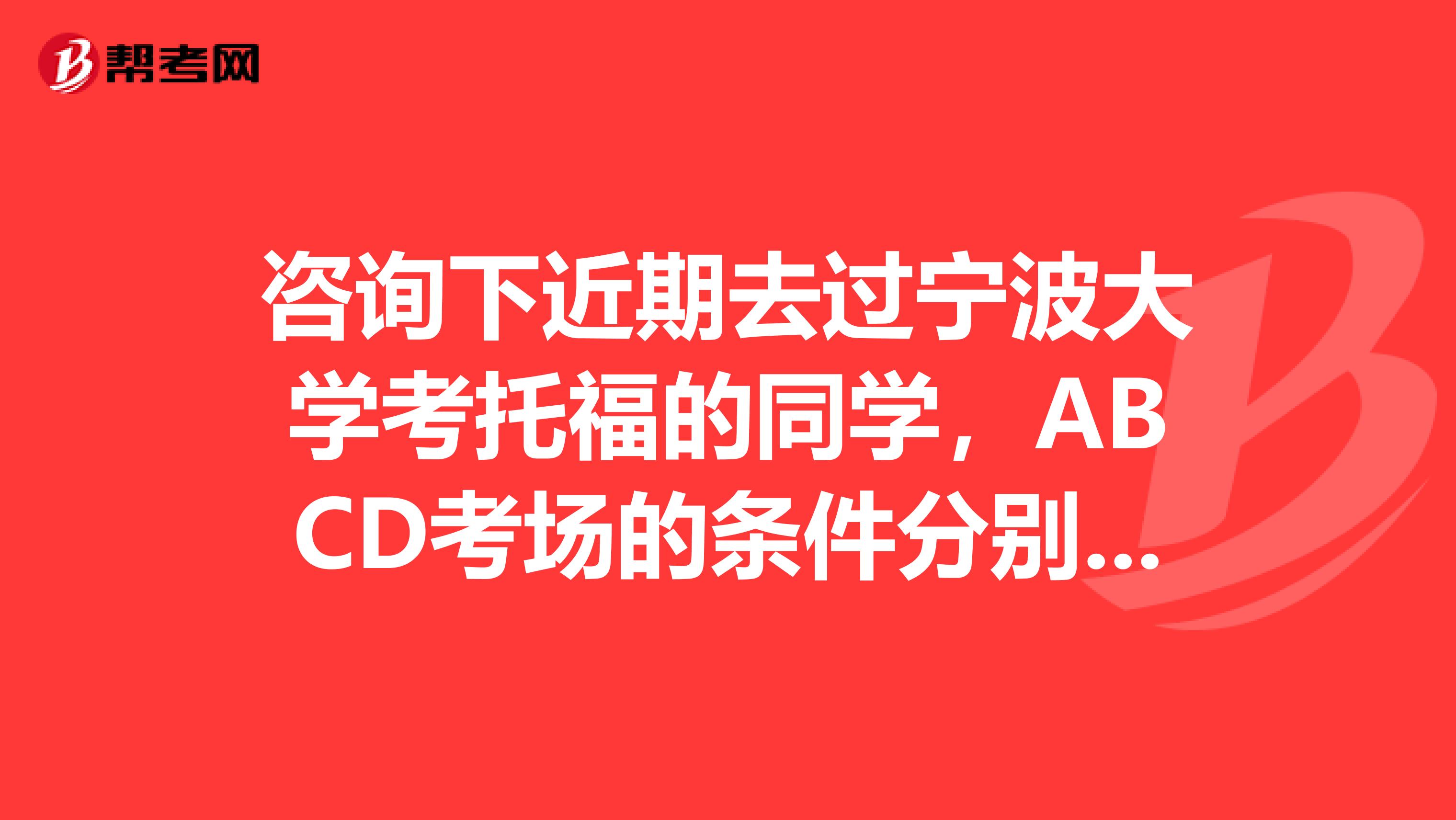 咨询下近期去过宁波大学考托福的同学,ABCD考场的条件分别怎样谢谢了,急