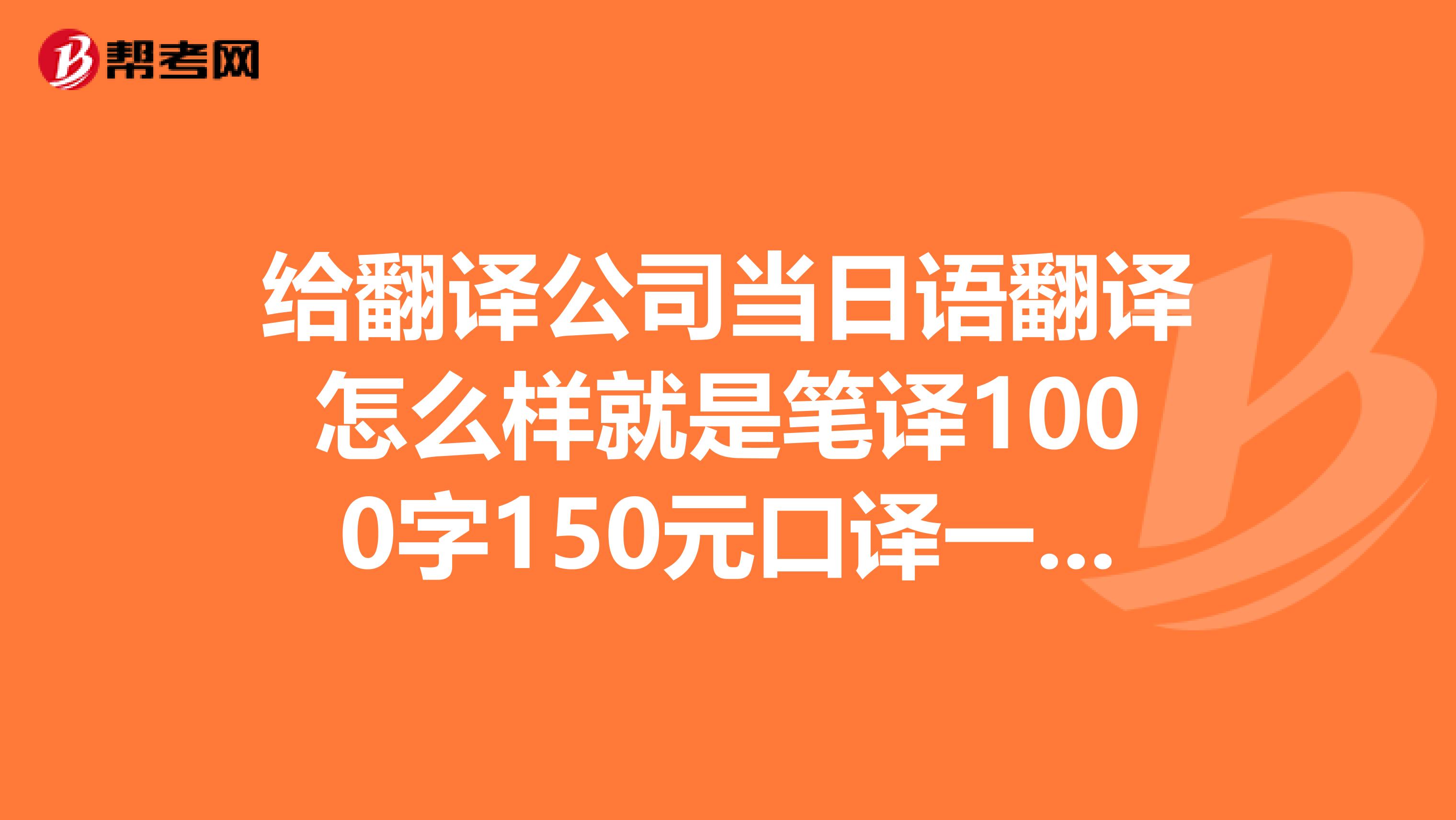 给翻译公司当日语翻译怎么样就是笔译1000字150元口译一小时150元那种的