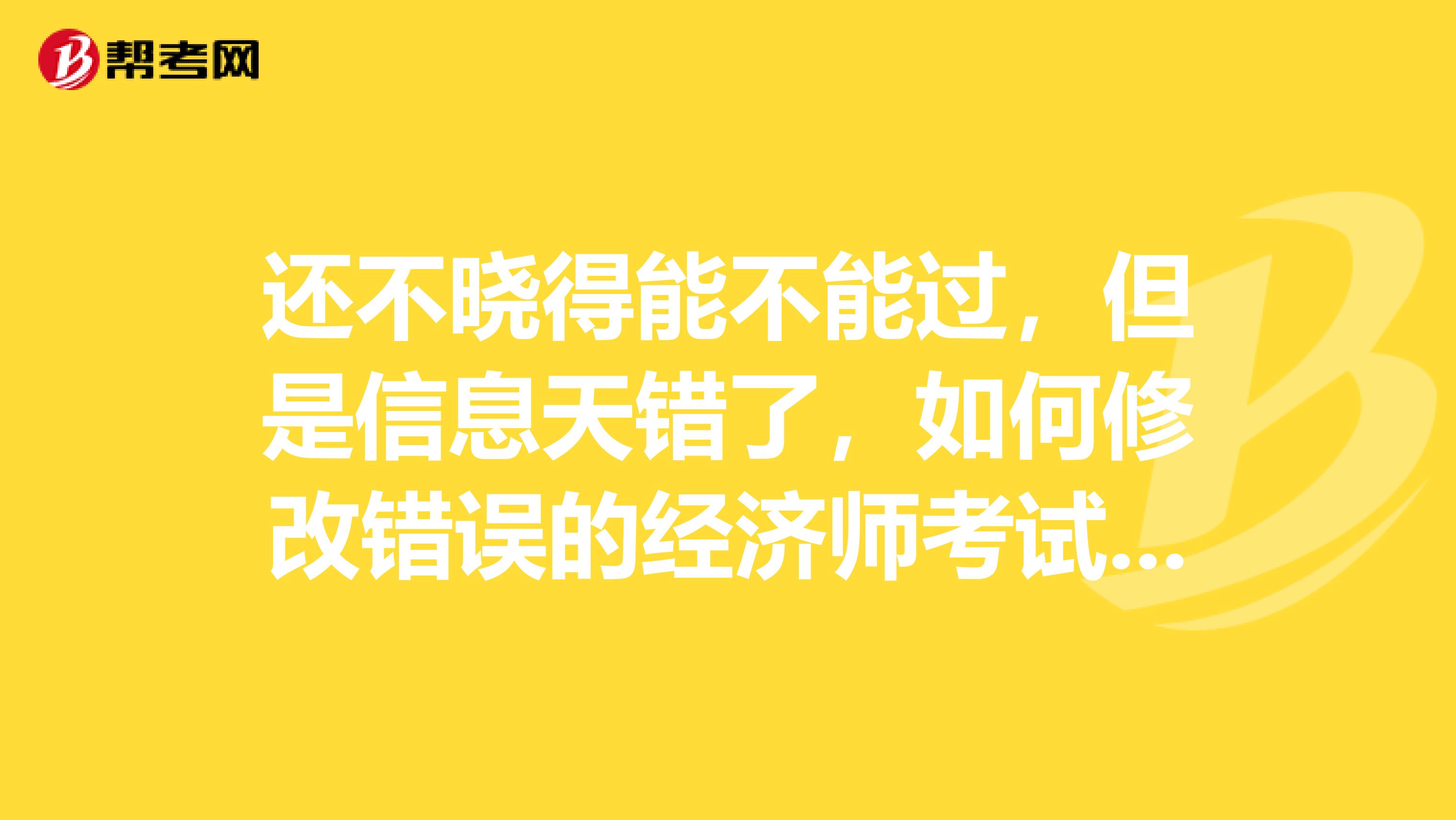 还不晓得能不能过，但是信息天错了，如何修改错误的经济师考试报名信息？