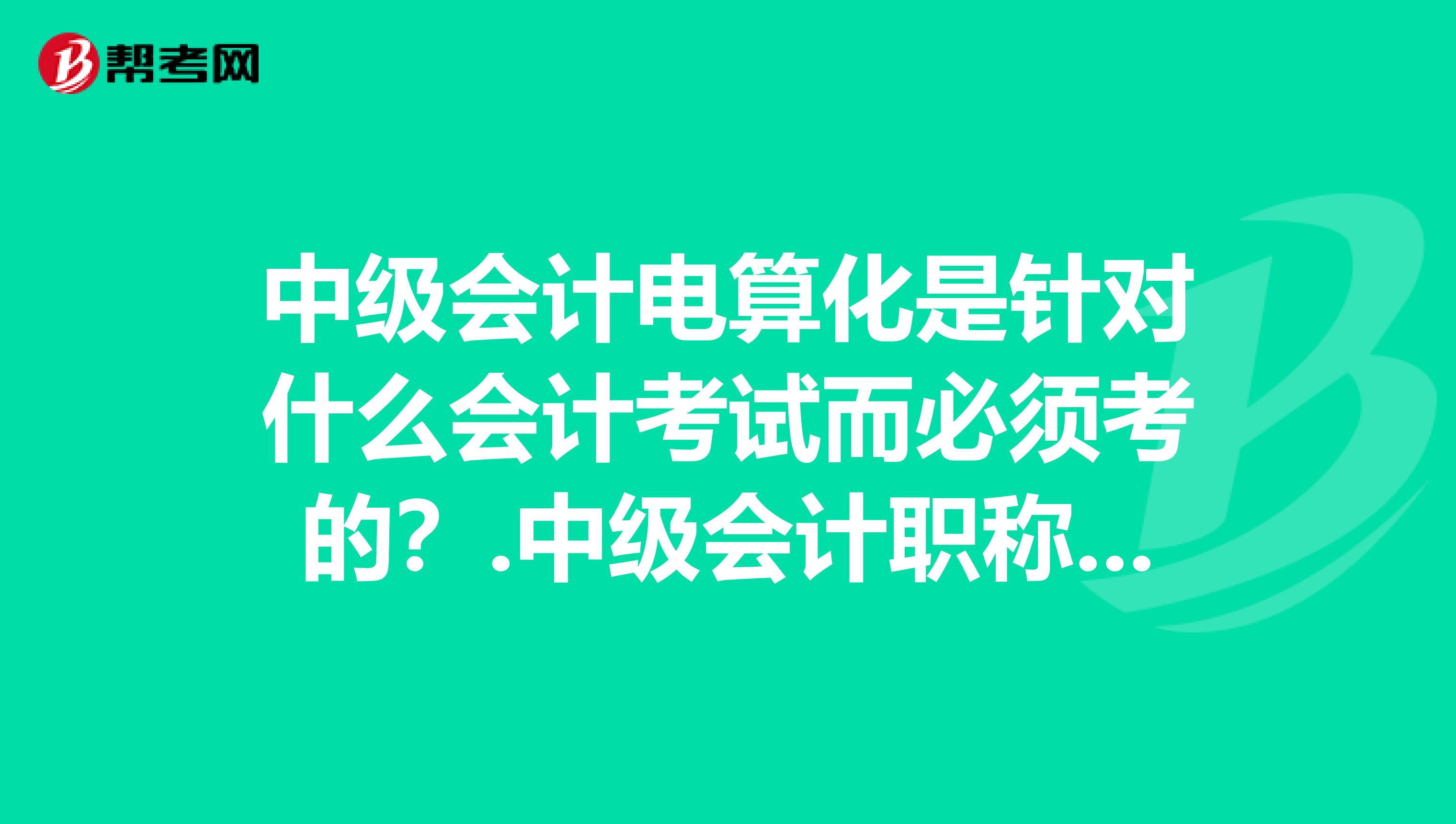 中级会计电算化是针对什么会计考试而必须考的？.中级会计职称考试必须要在1年里全部通过才能拿到证的吗？
