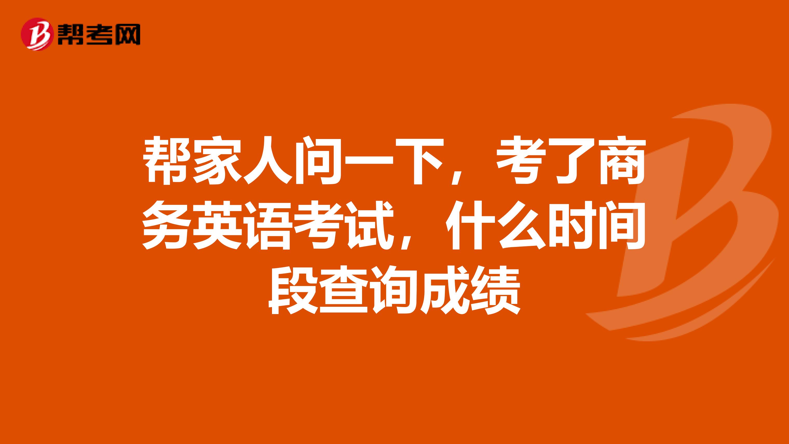 帮家人问一下，考了商务英语考试，什么时间段查询成绩