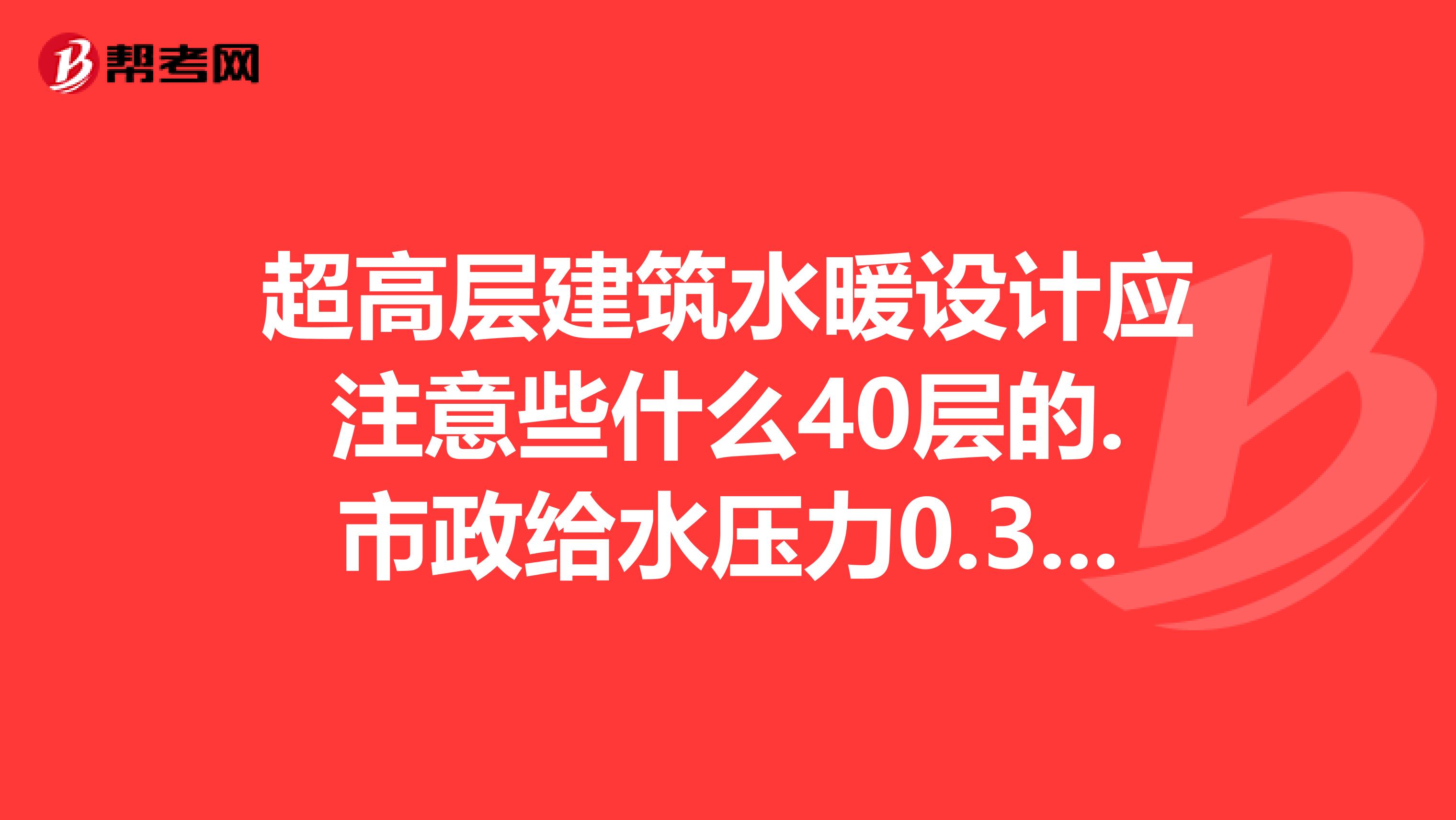 超高层建筑水暖设计应注意些什么40层的.市政给水压力0.3MPA.给水消防采暖如何分区系统还有啥要求