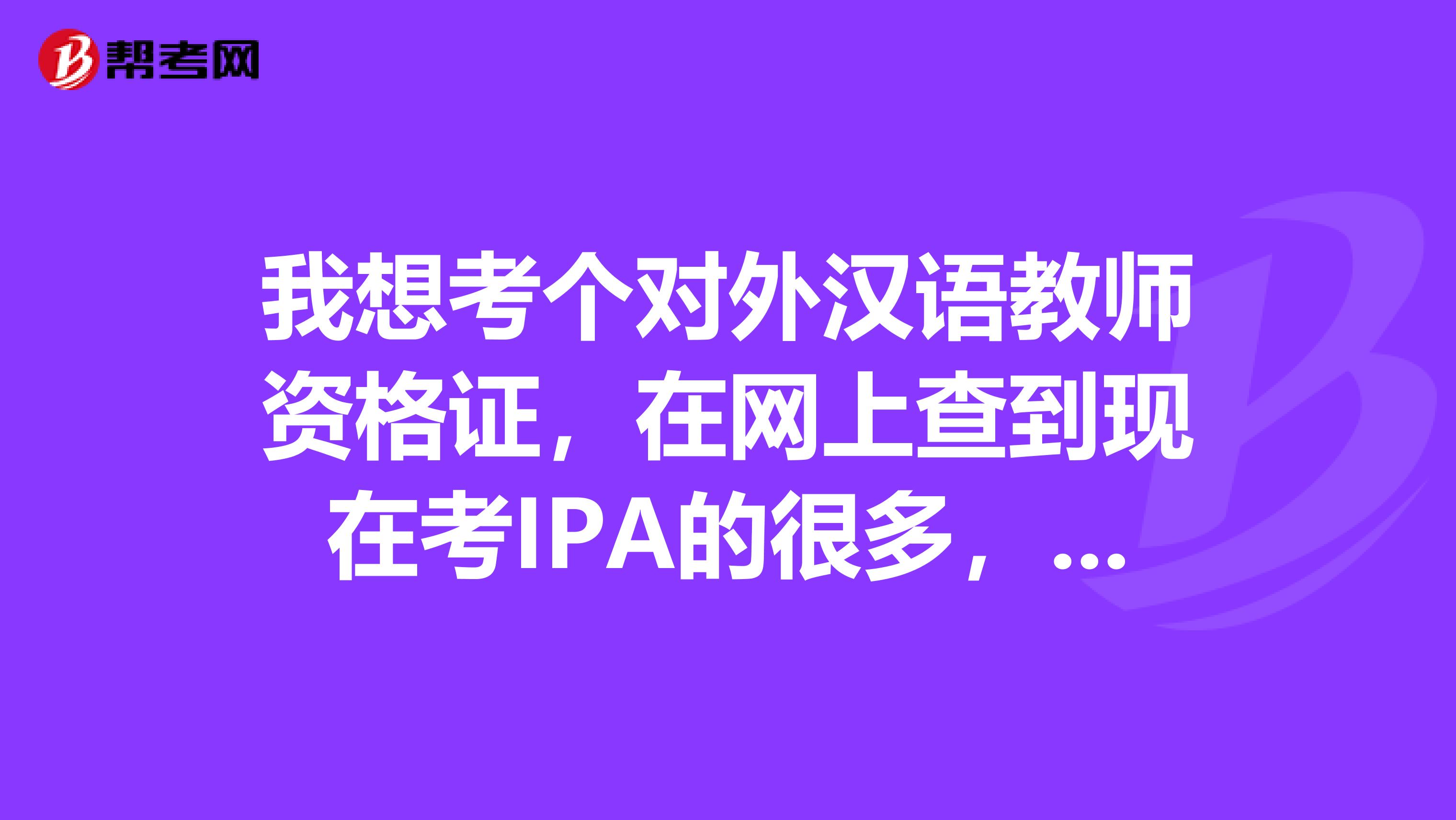 我想考个对外汉语教师资格证,在网上查到现在考IPA的很多,但是听说IPA的证书不受汉办的认可,是吗?