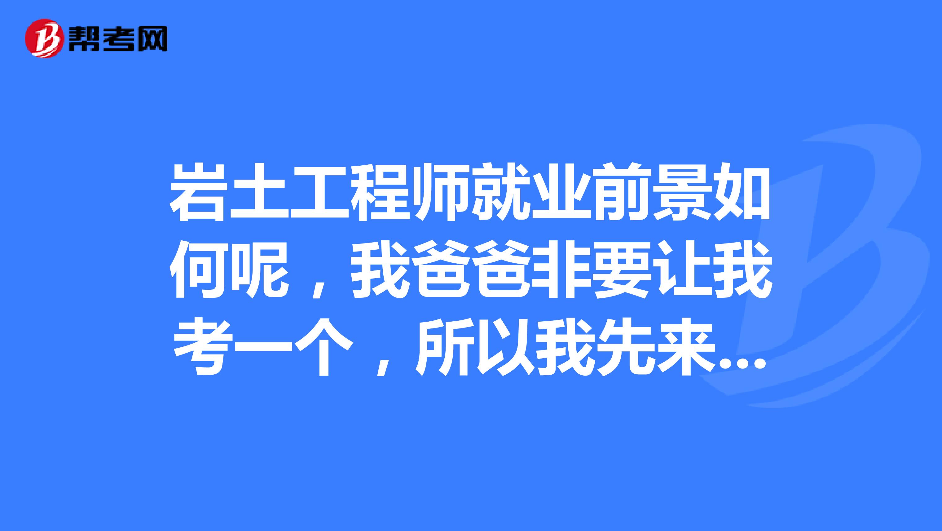 岩土工程师就业前景如何呢，我爸爸非要让我考一个，所以我先来了解一下