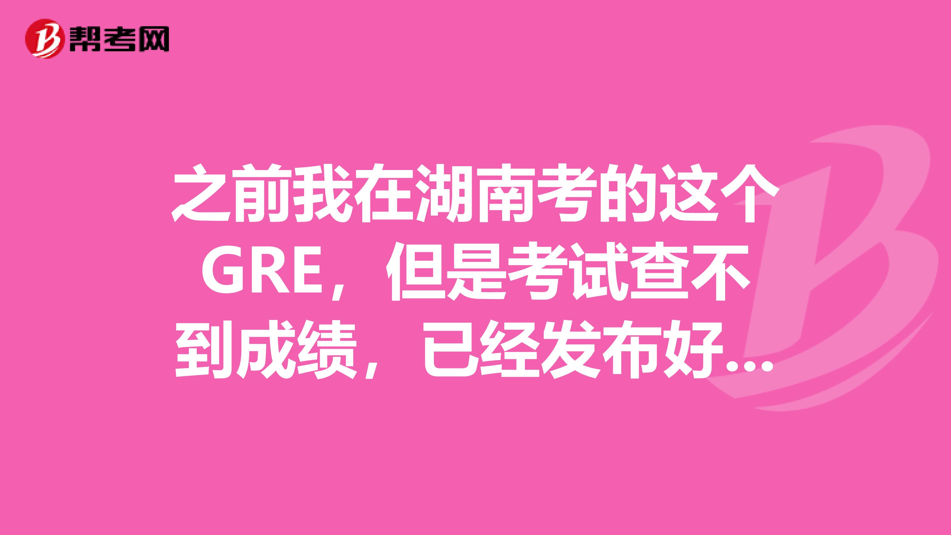 之前我在湖南考的这个GRE,但是考试查不到成绩,已经发布好几天了,我肯定没取消成绩,谁知道怎么回事呢