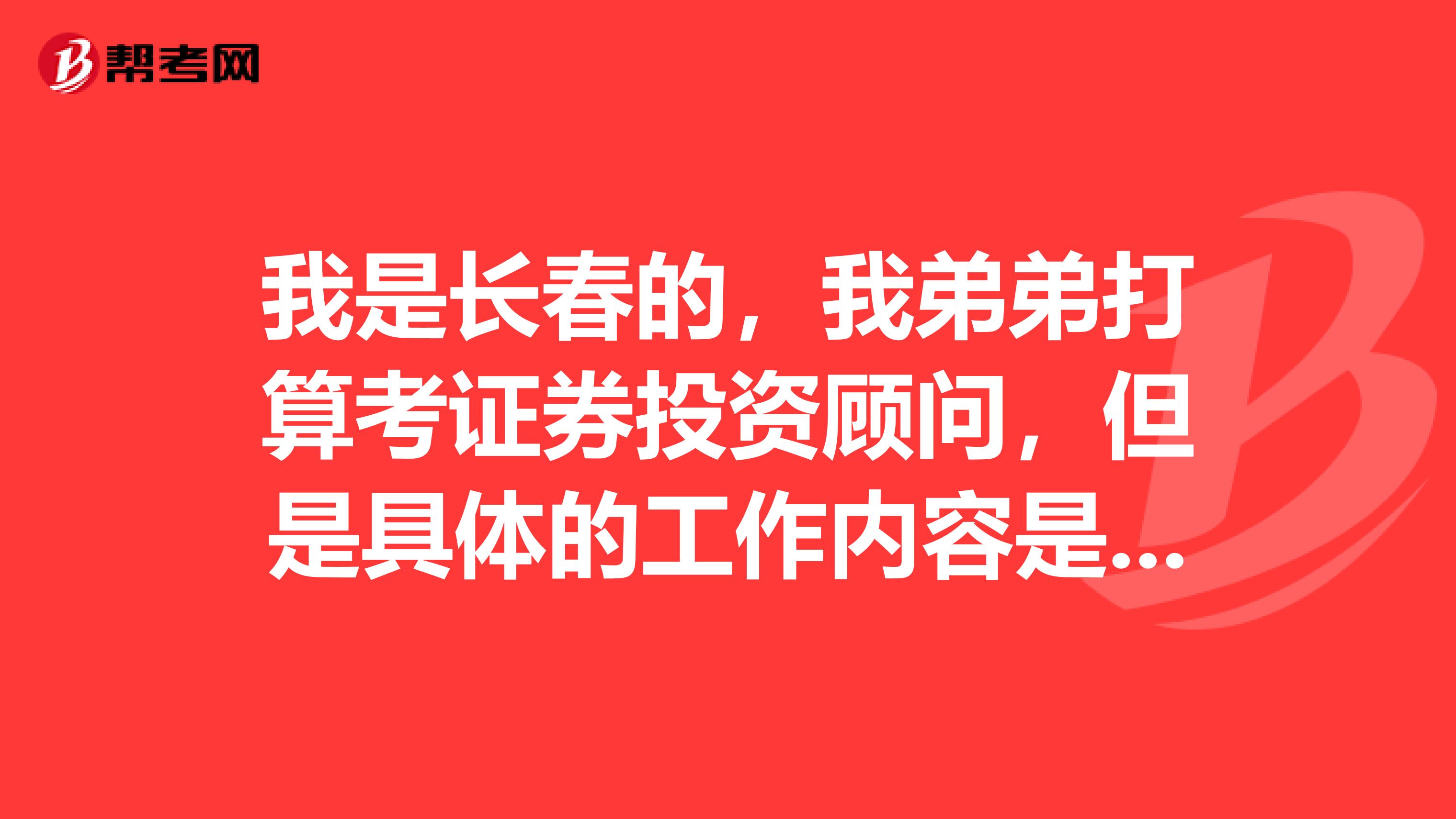 我是长春的，我弟弟打算考证券投资顾问，但是具体的工作内容是什么？谁来告告诉一下~