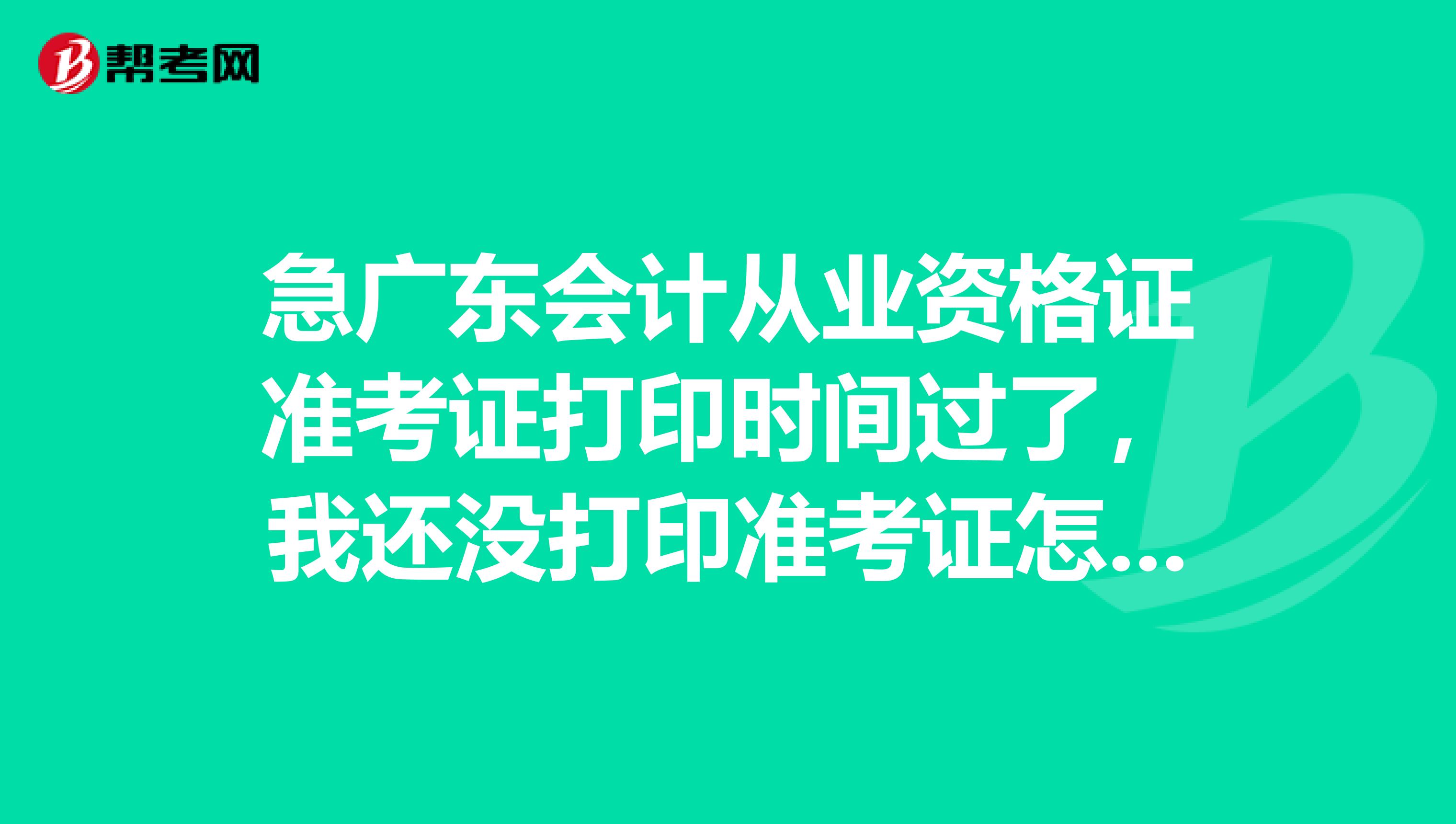 急广东会计从业资格证准考证打印时间过了，我还没打印准考证怎么办试还没有考。