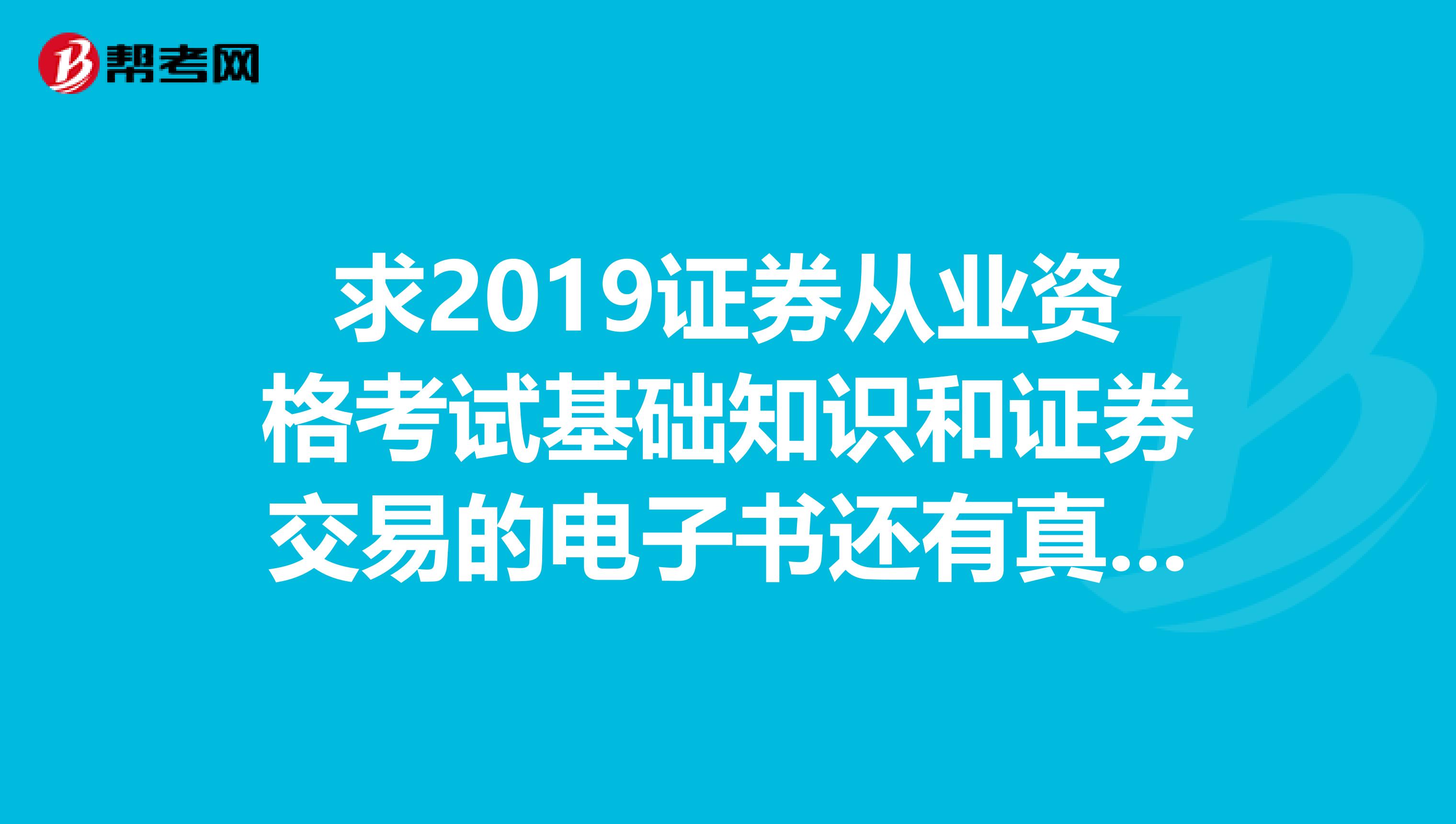求2019证券从业资格考试基础知识和证券交易的电子书还有真题,shinanbobin163.com谢谢