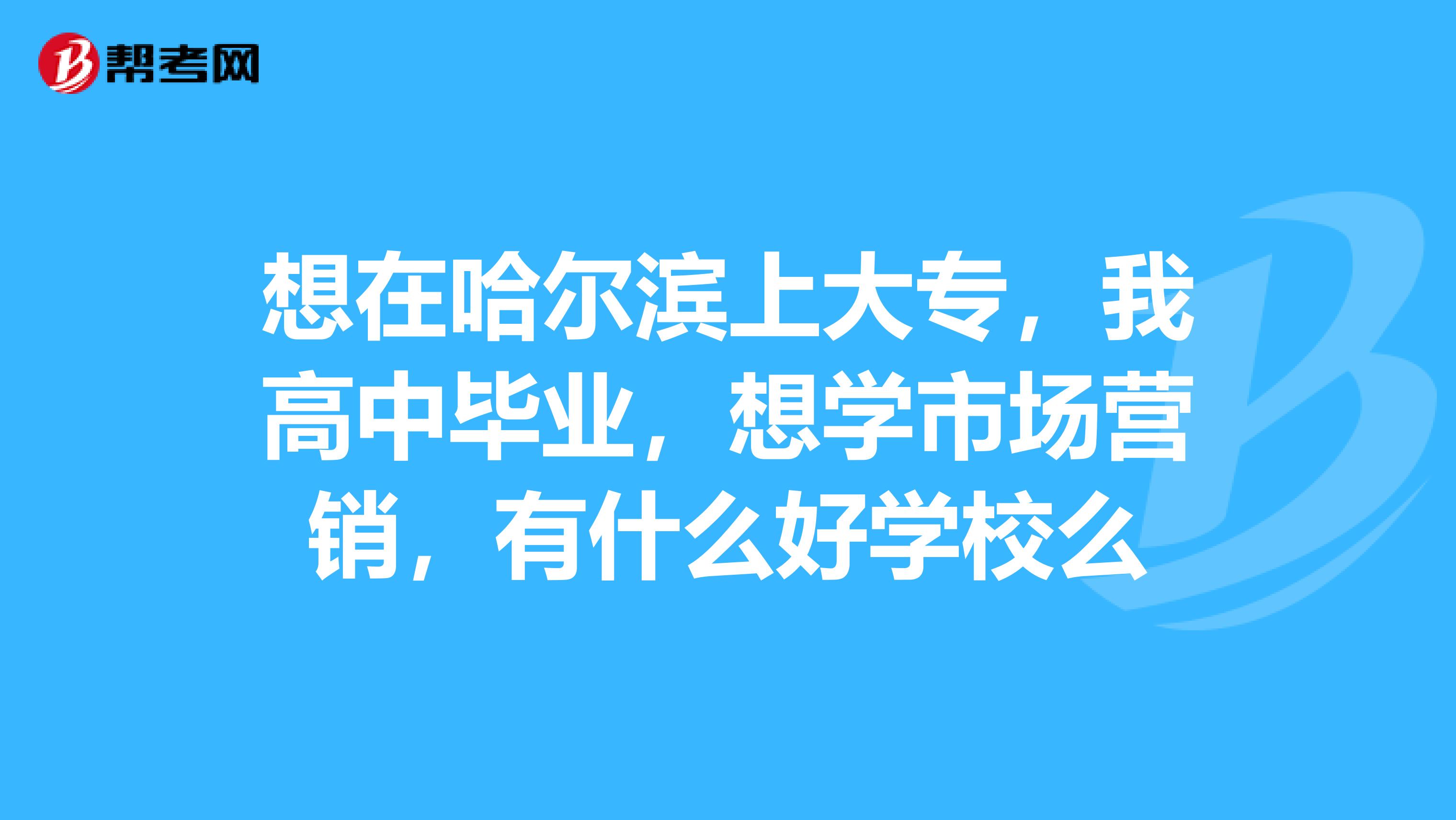 想在哈尔滨上大专，我高中毕业，想学市场营销，有什么好学校么