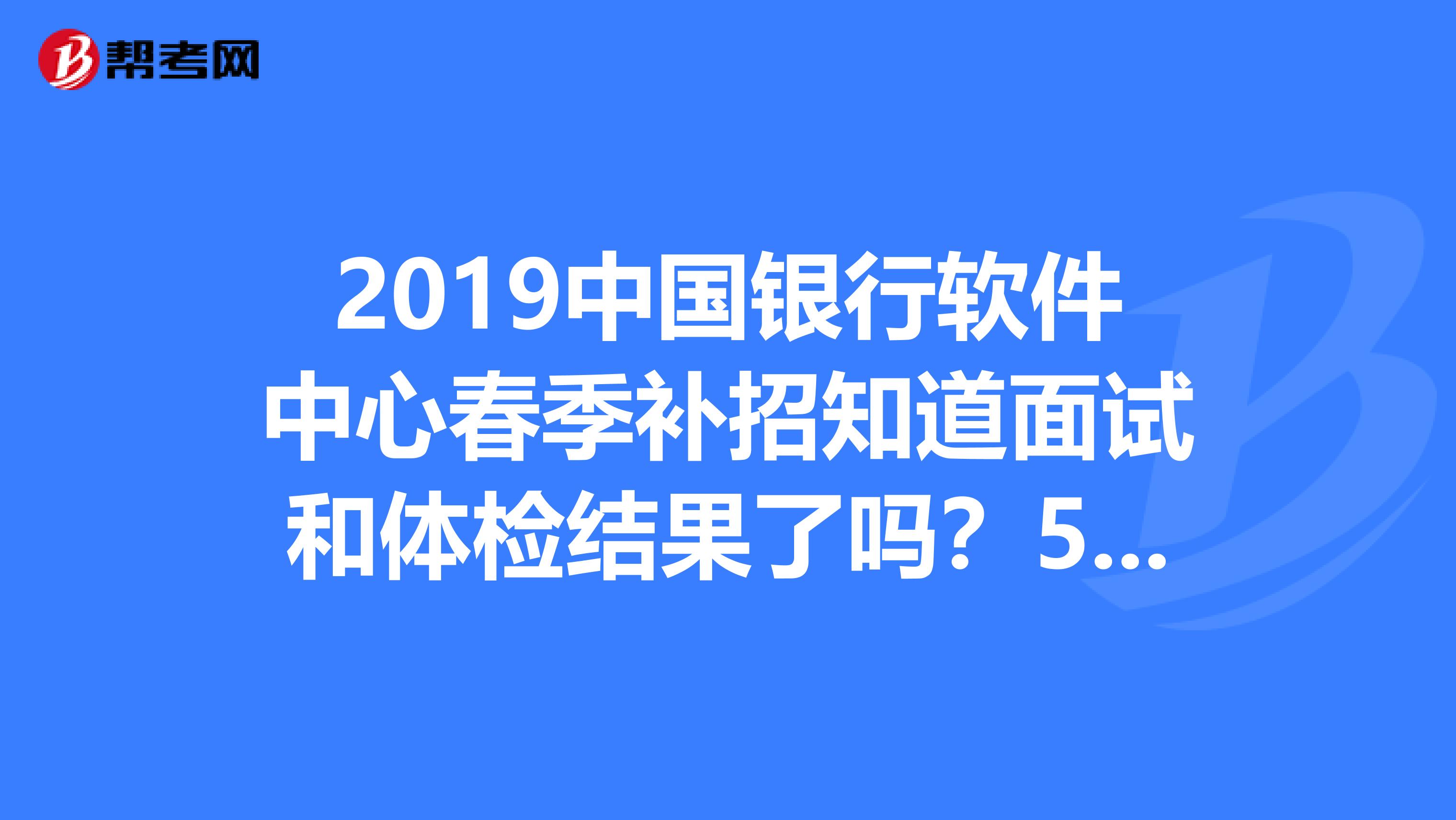 2019中国银行软件中心春季补招知道面试和体检结果了吗？5.16面试，17体检的