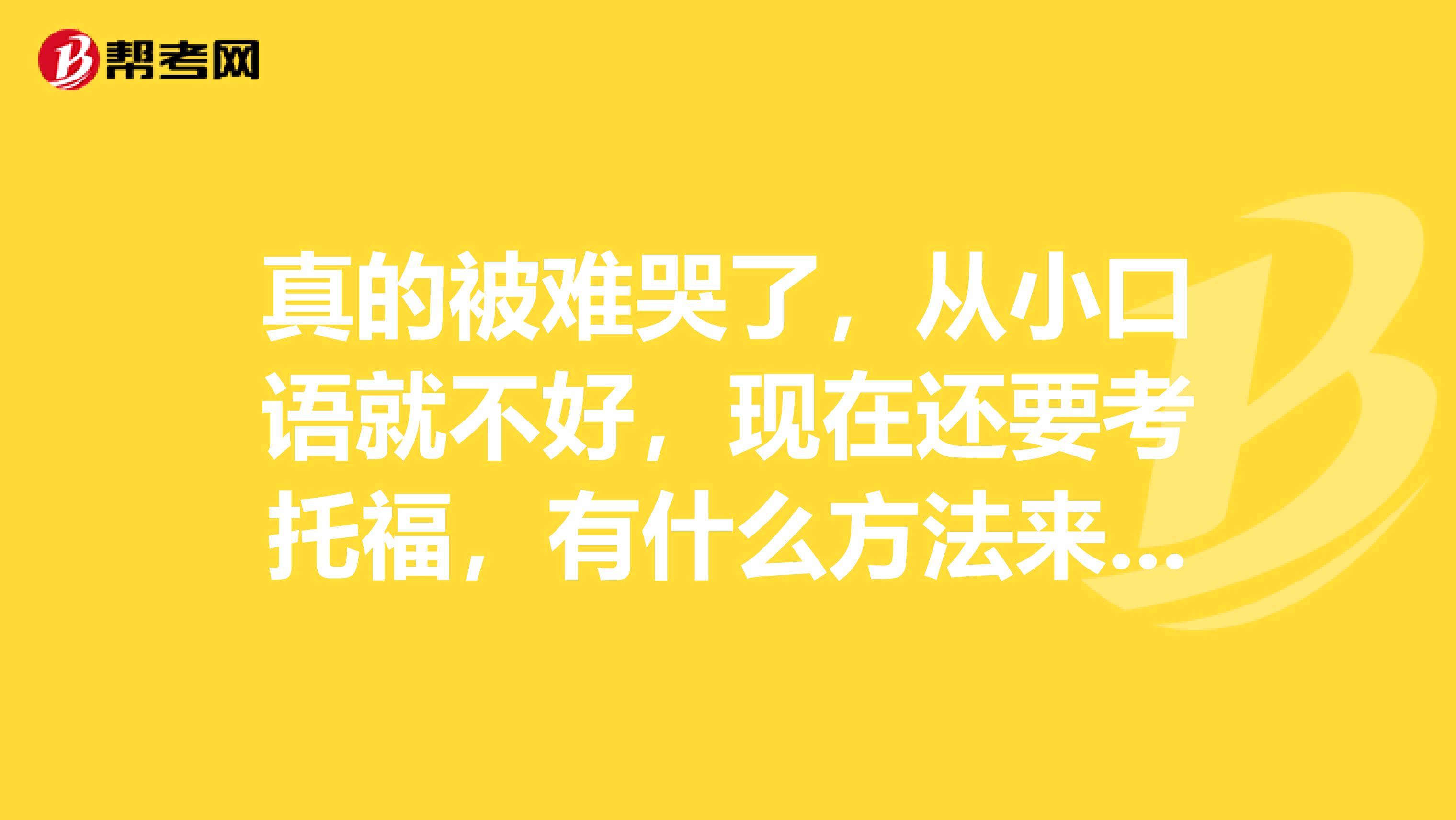 真的被难哭了，从小口语就不好，现在还要考托福，有什么方法来解决口语问题吗？