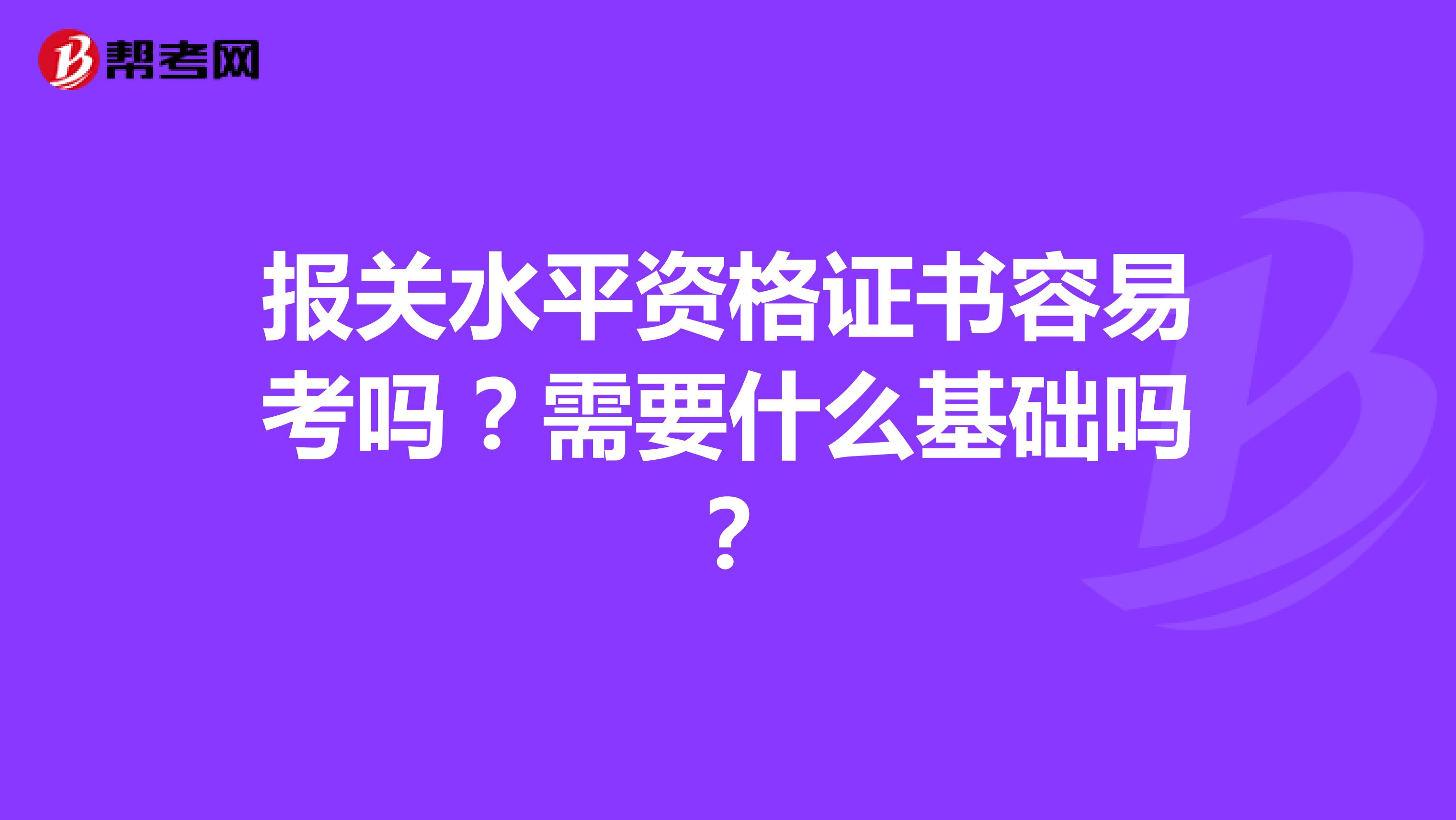 报关水平资格证书容易考吗？需要什么基础吗？