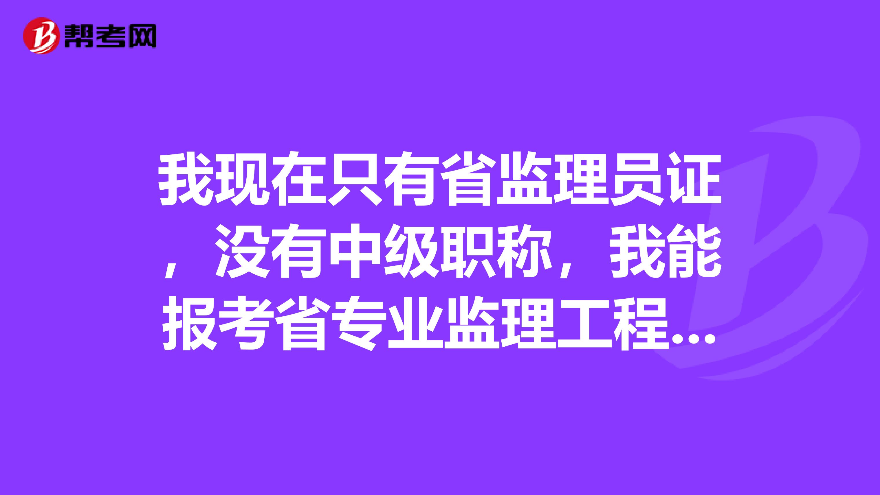 我现在只有省监理员证,没有中级职称,我能报考省专业监理工程师吗?如果不能报考,我要怎样才能报考省专