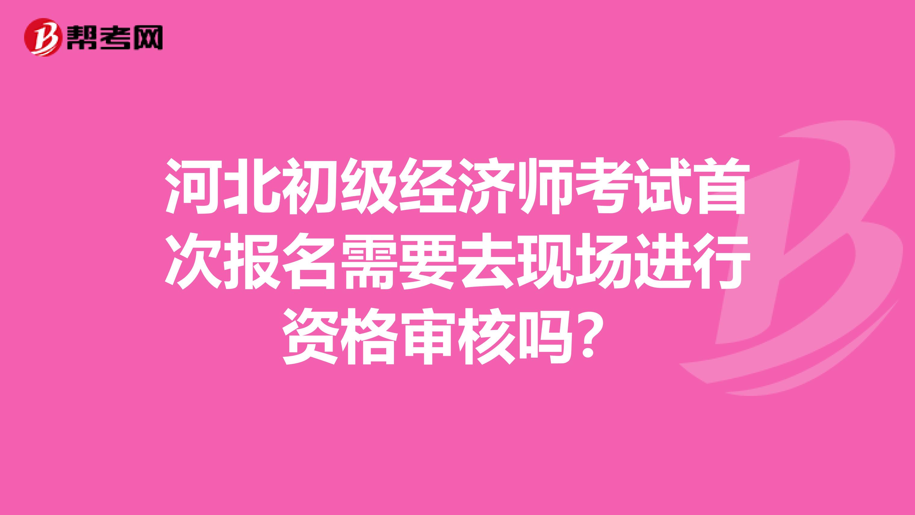 河北初级经济师考试首次报名需要去现场进行资格审核吗?