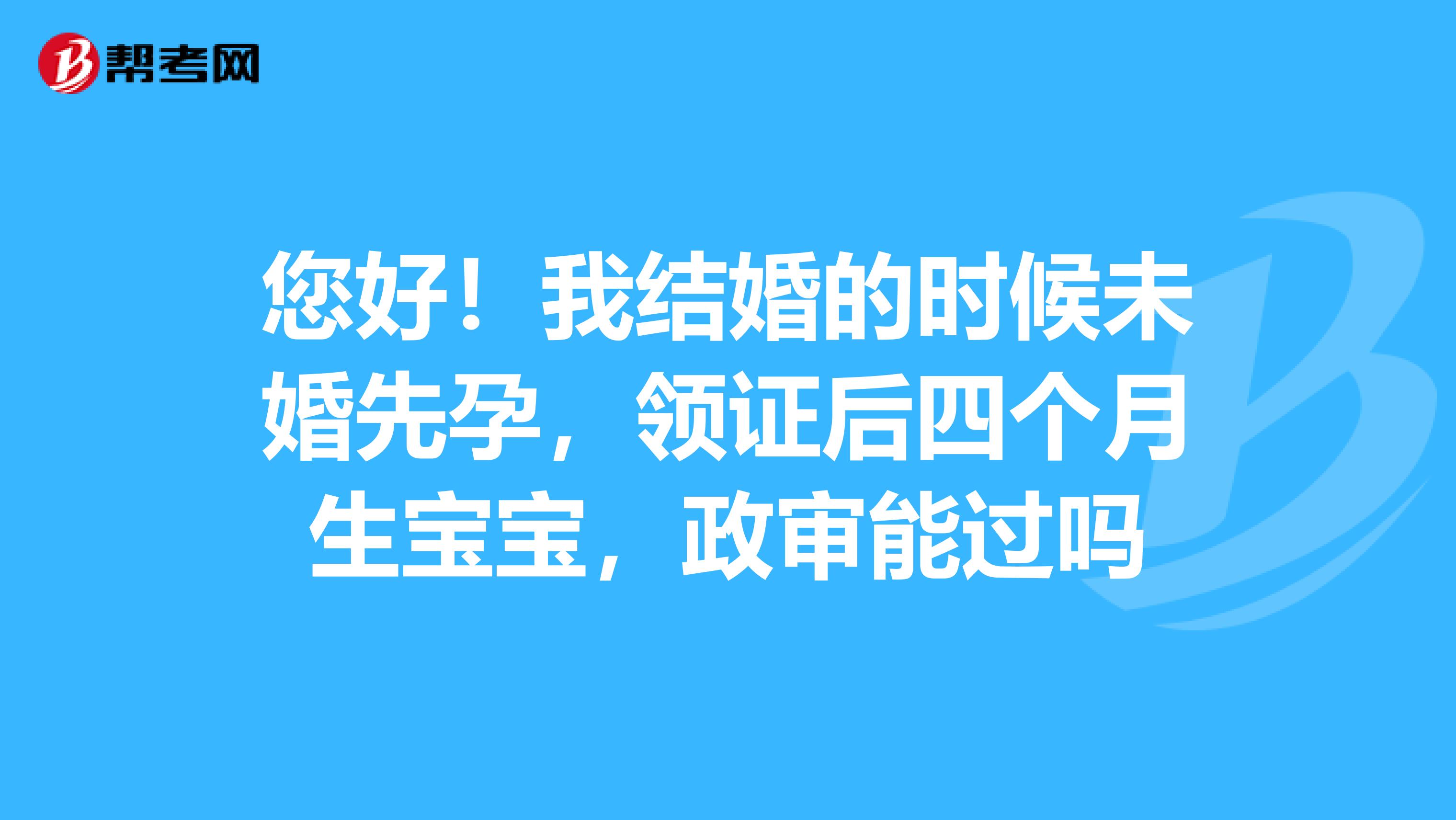 您好！我结婚的时候未婚先孕，领证后四个月生宝宝，政审能过吗