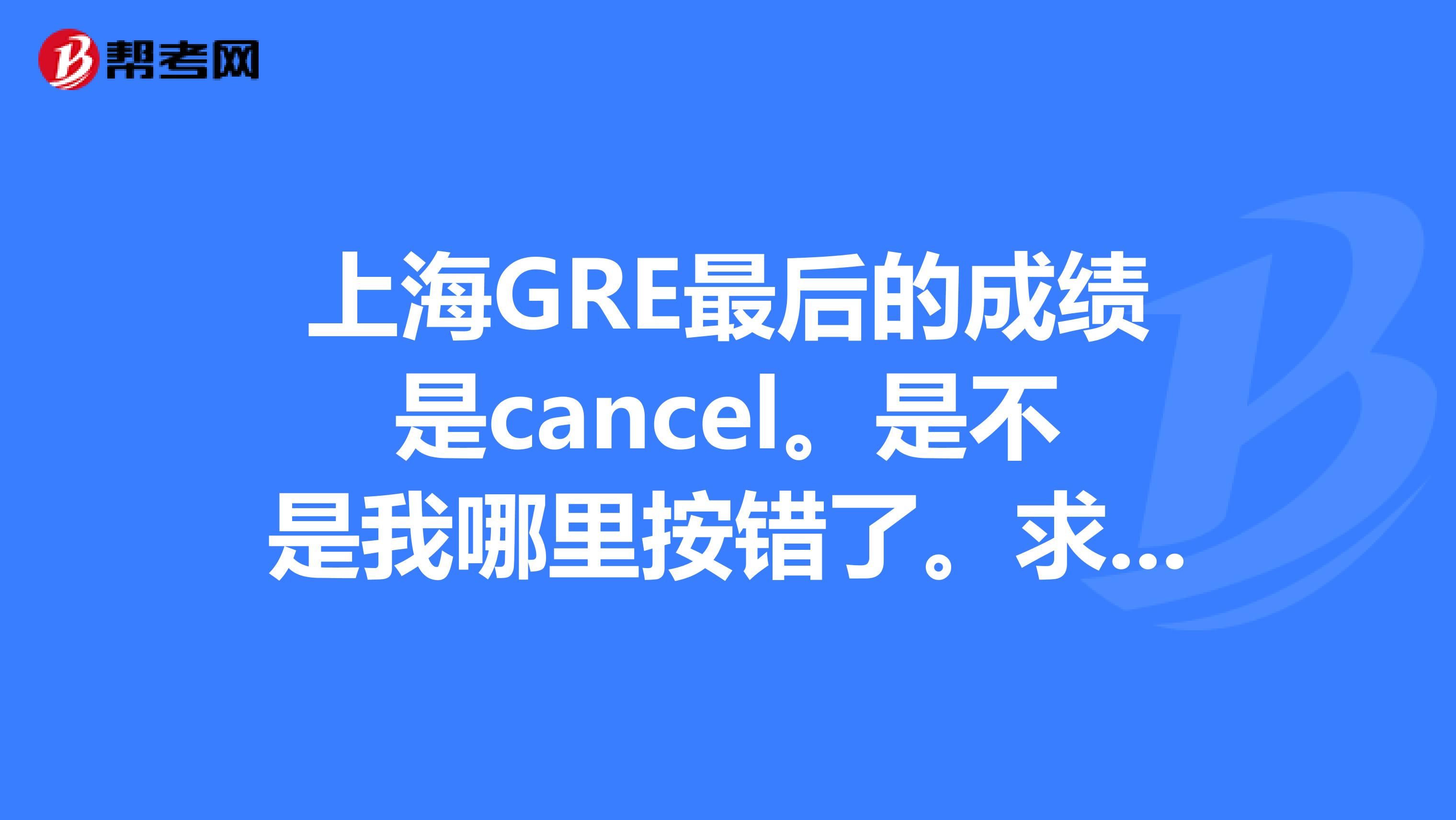 上海GRE最后的成績是cancel。是不是我哪里按錯了。求大神解釋下
