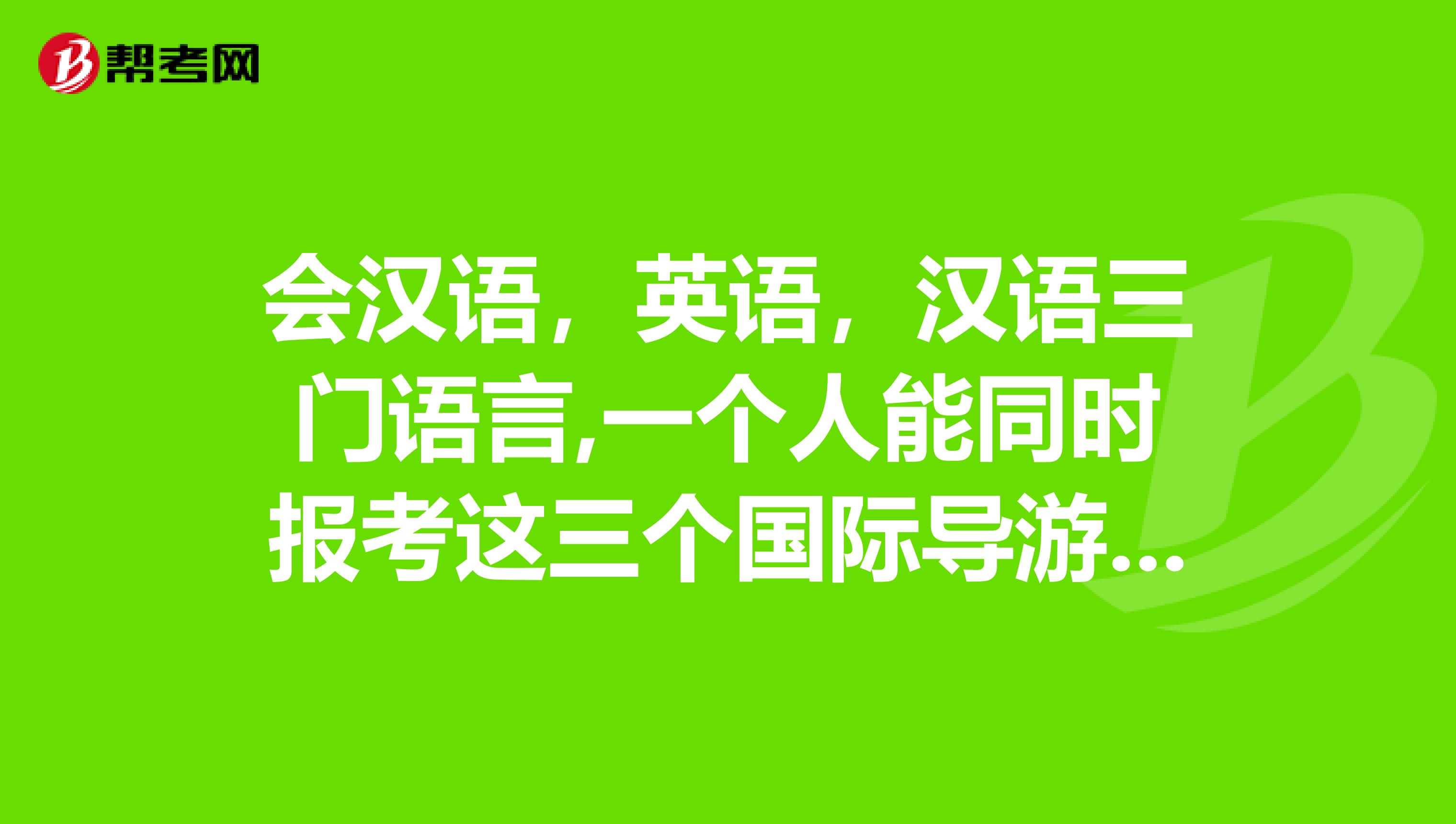 会汉语,英语,汉语三门语言,一个人能同时报考这三个国际导游证么?