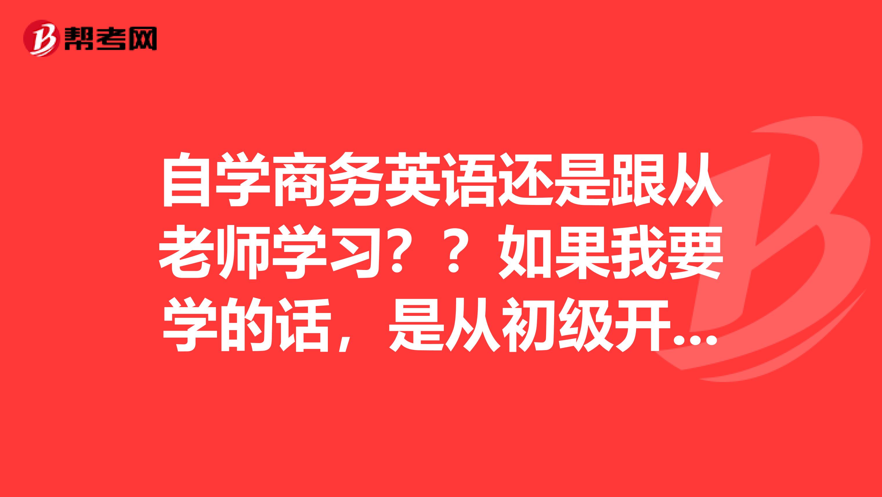 自学商务英语还是跟从老师学习??如果我要学的话,是从初级开始还是中级开始?