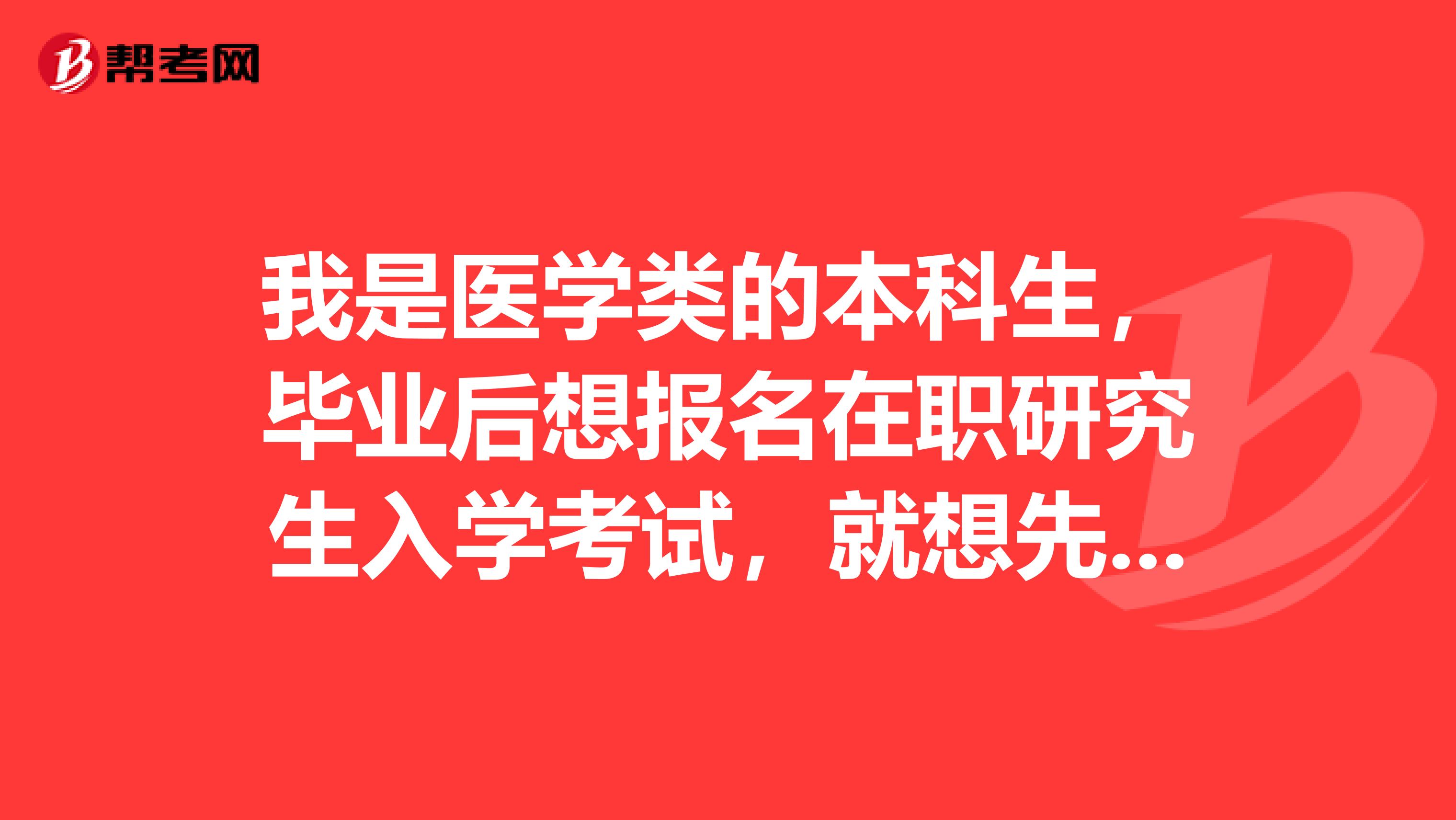 我是医学类的本科生，毕业后想报名在职研究生入学考试，就想先了解这个考试考些什么，好做准备
