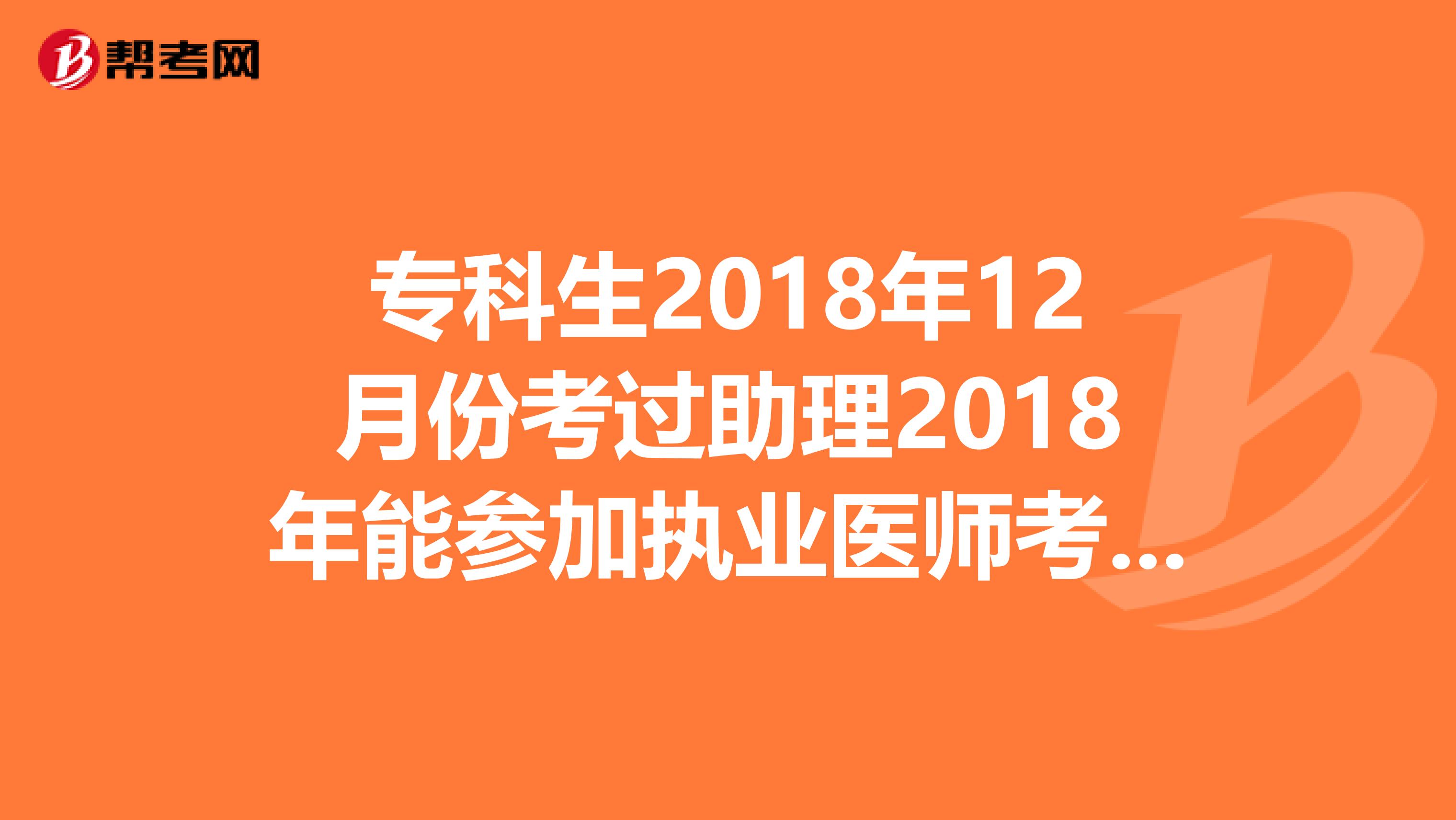 专科生2018年12月份考过助理2018年能参加执业医师考试吗?