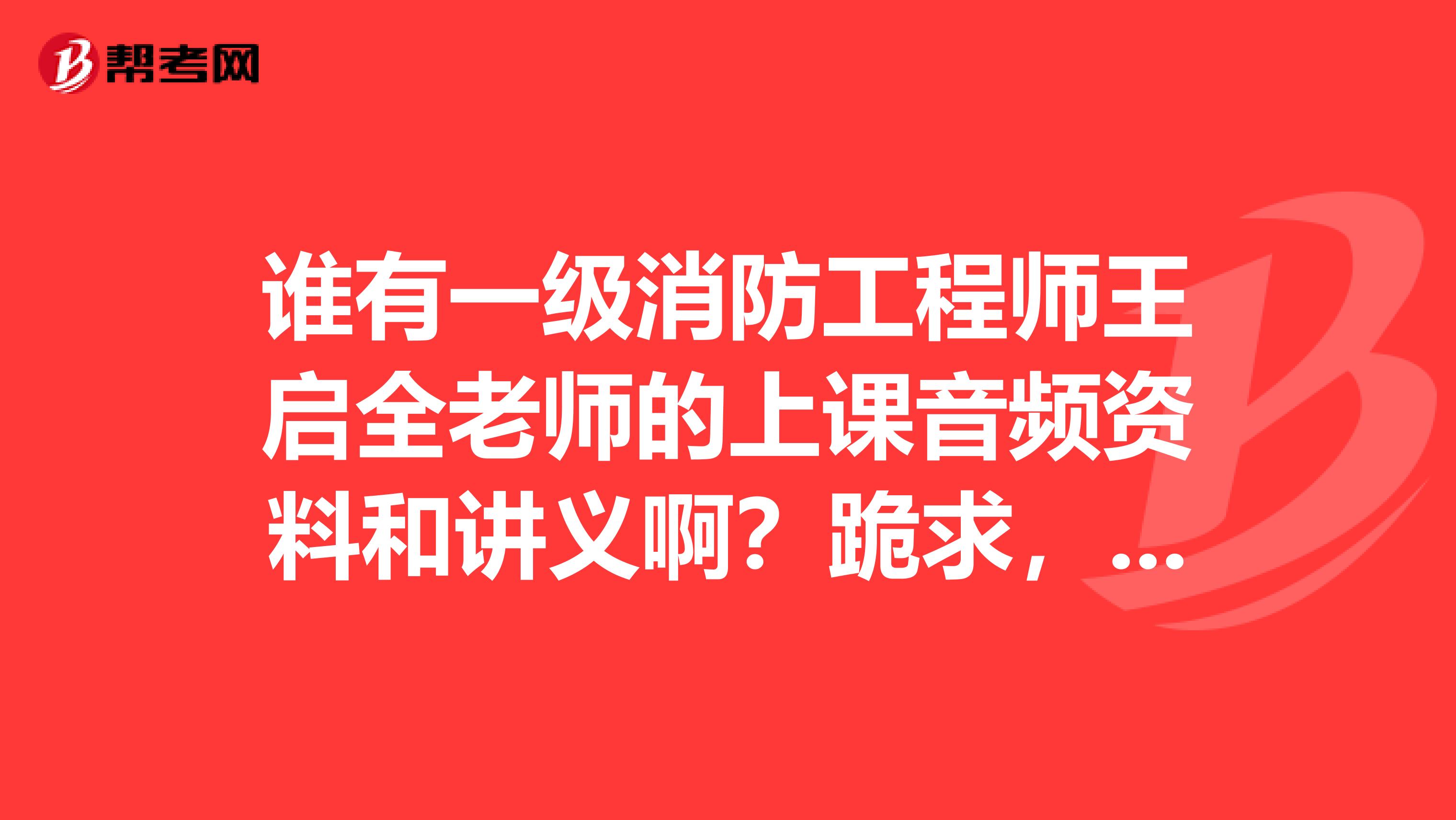 谁有一级消防工程师王启全老师的上课音频资料和讲义啊?跪求,感激不尽。。