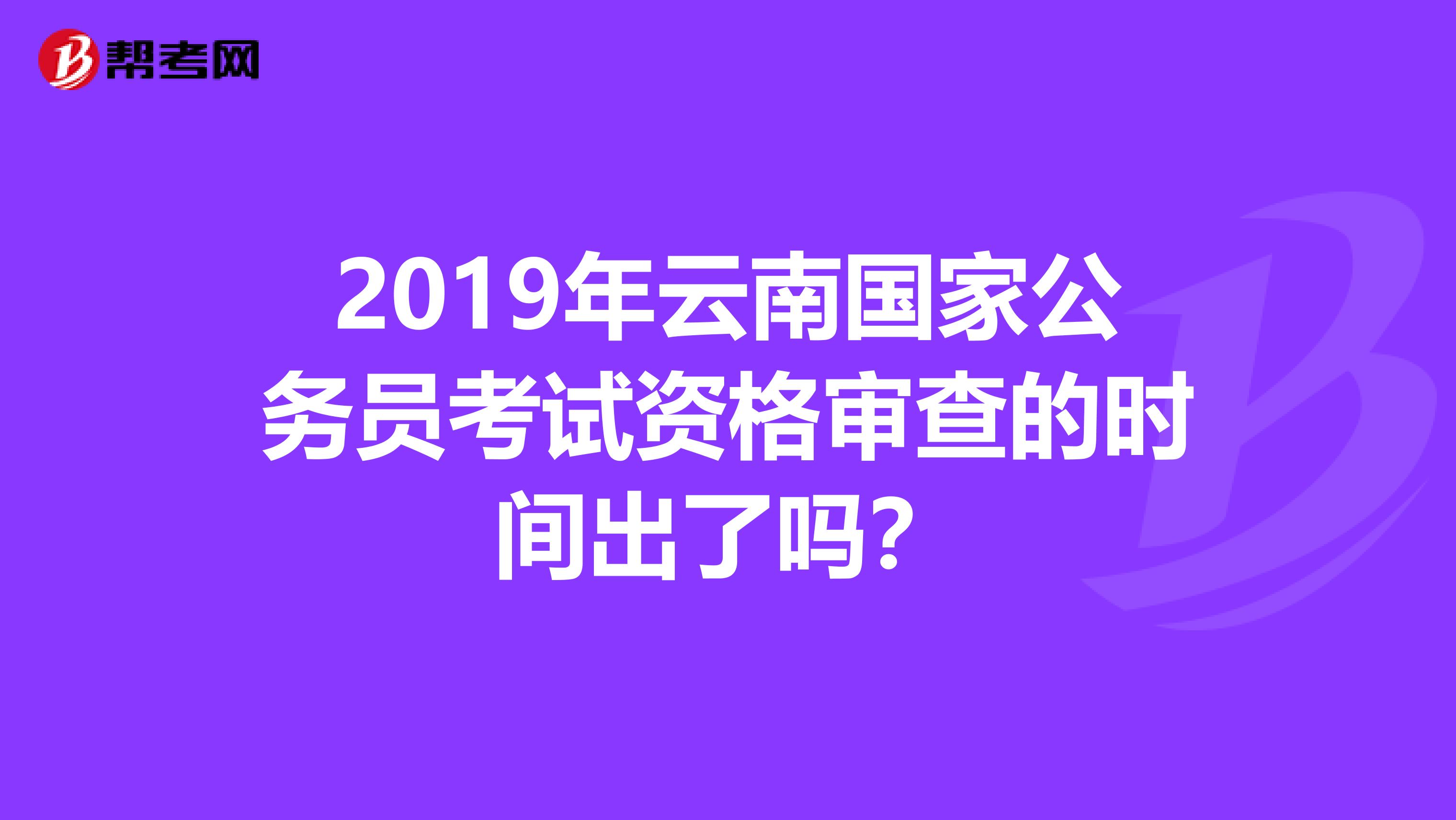2019年云南国家公务员考试资格审查的时间出了吗？