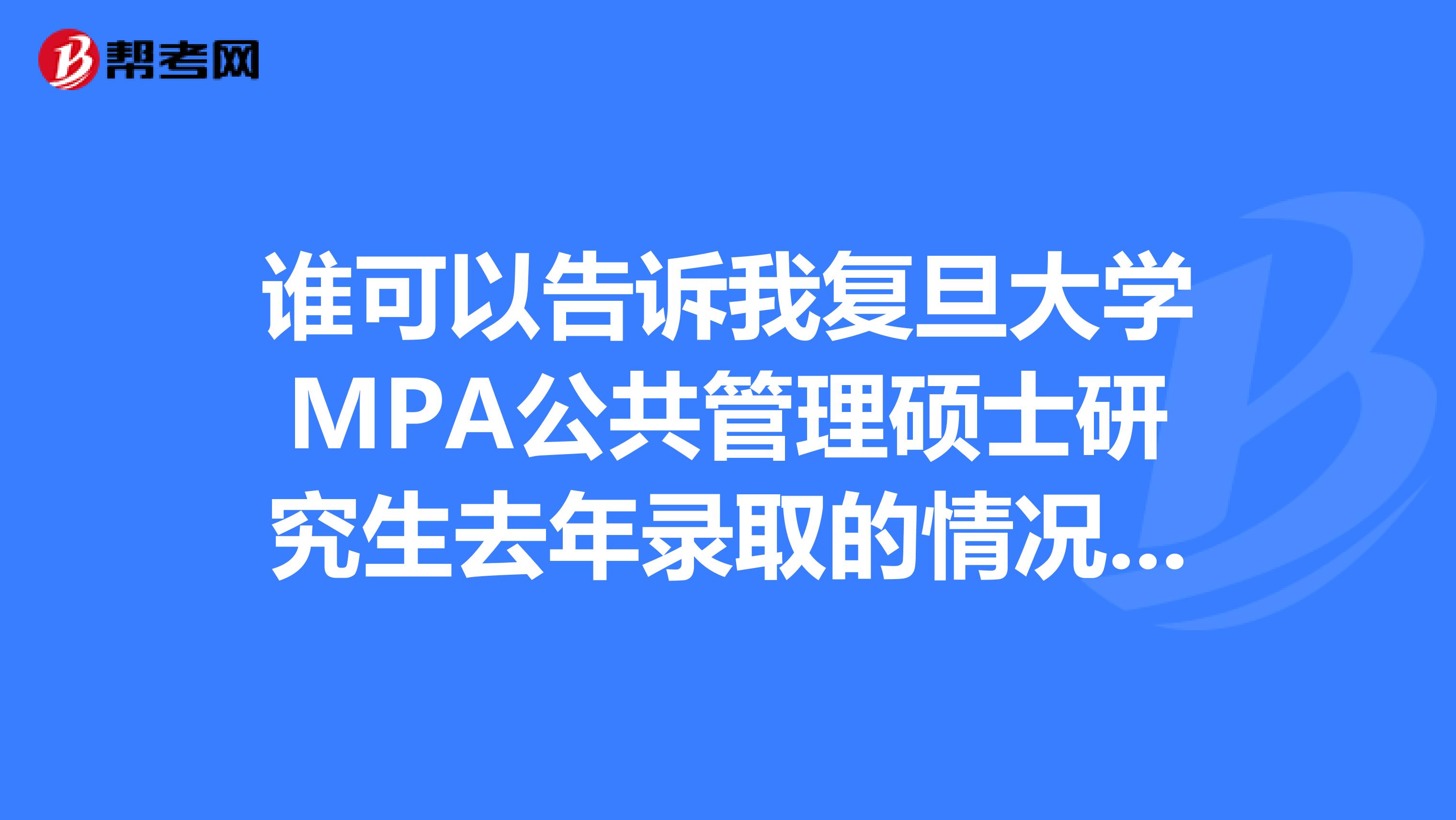 誰可以告訴我復(fù)旦大學(xué)MPA公共管理碩士研究生去年錄取的情況？以及這幾年的復(fù)試分?jǐn)?shù)線是多少？