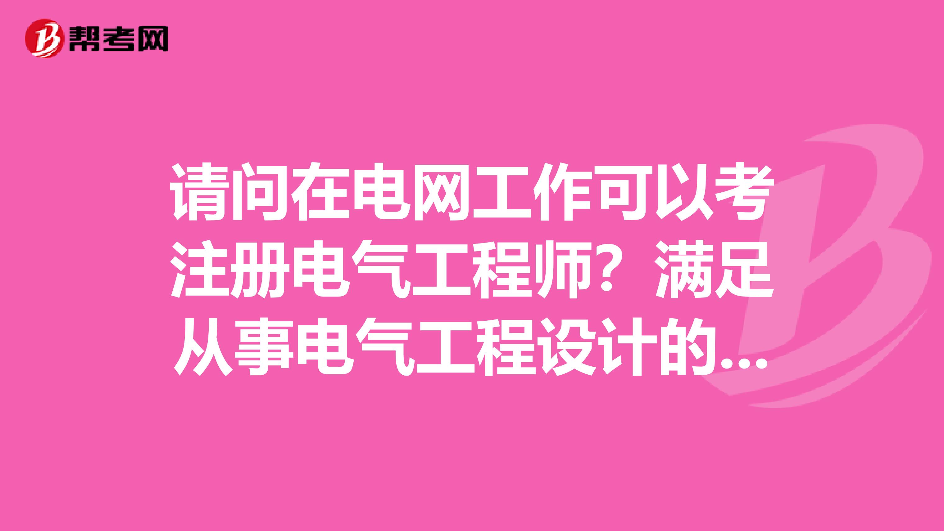 请问在电网工作可以考注册电气工程师?满足从事电气工程设计的专业吗?
