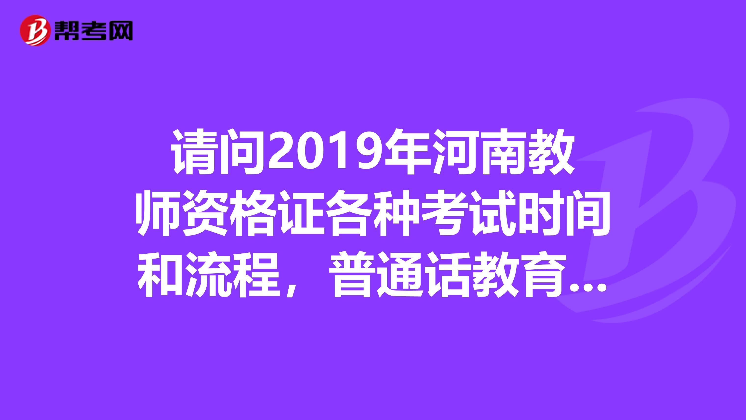 请问2019年河南教师资格证各种考试时间和流程,普通话教育学心理学资格证考试等等时间谢谢