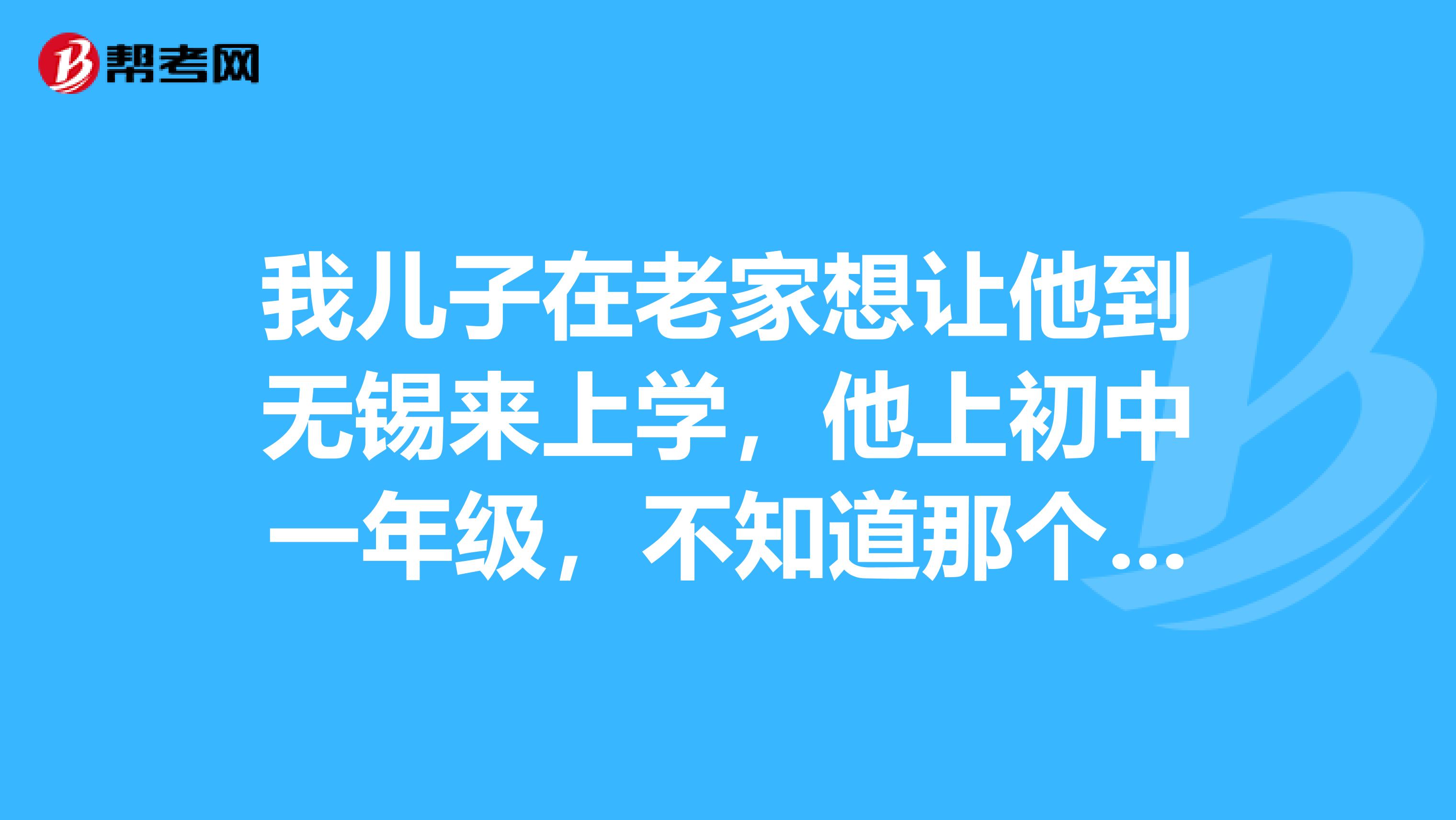 我儿子在老家想让他到无锡来上学,他上初中一年级,不知道那个学校能