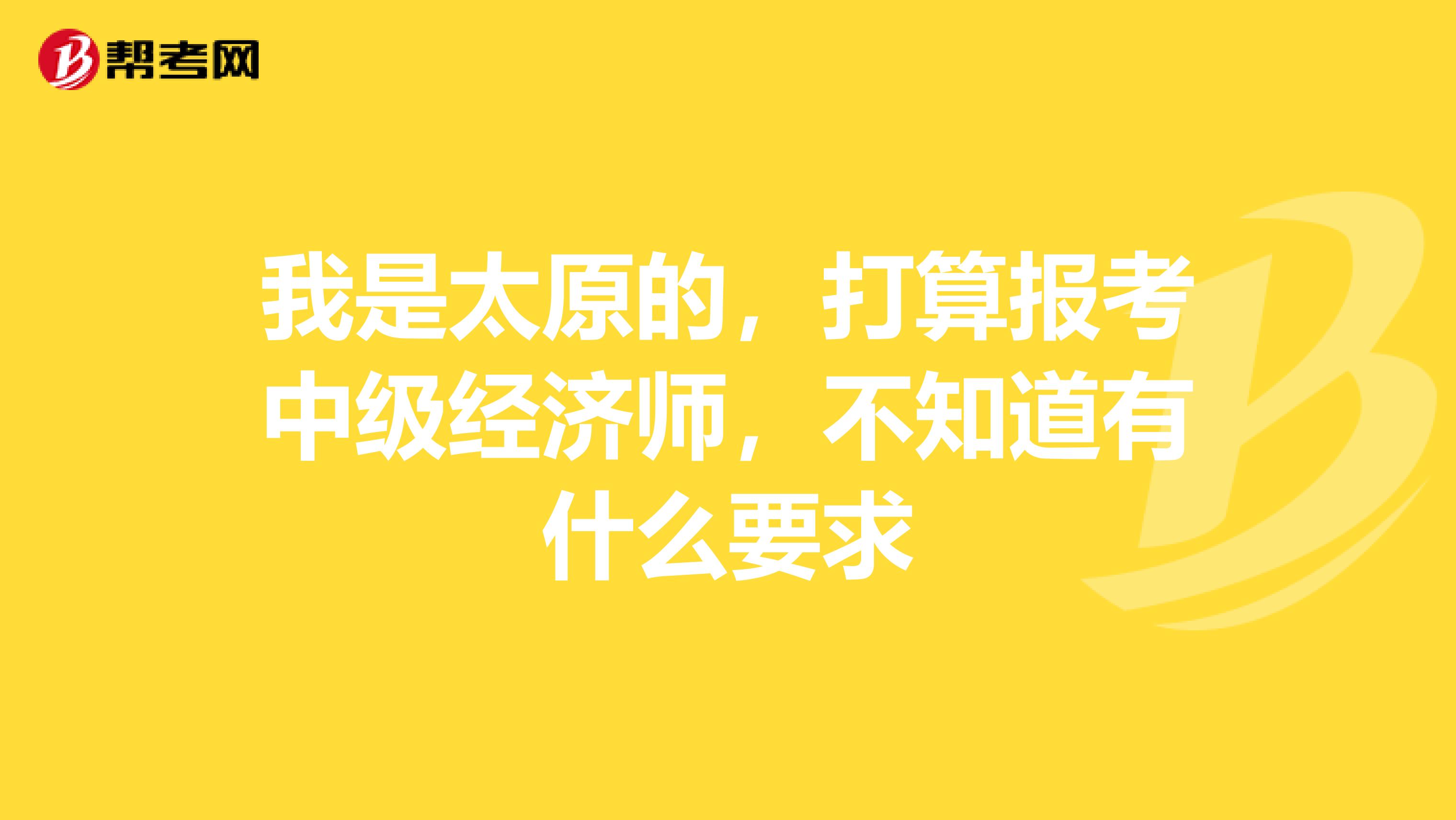 我是太原的，打算报考中级经济师，不知道有什么要求