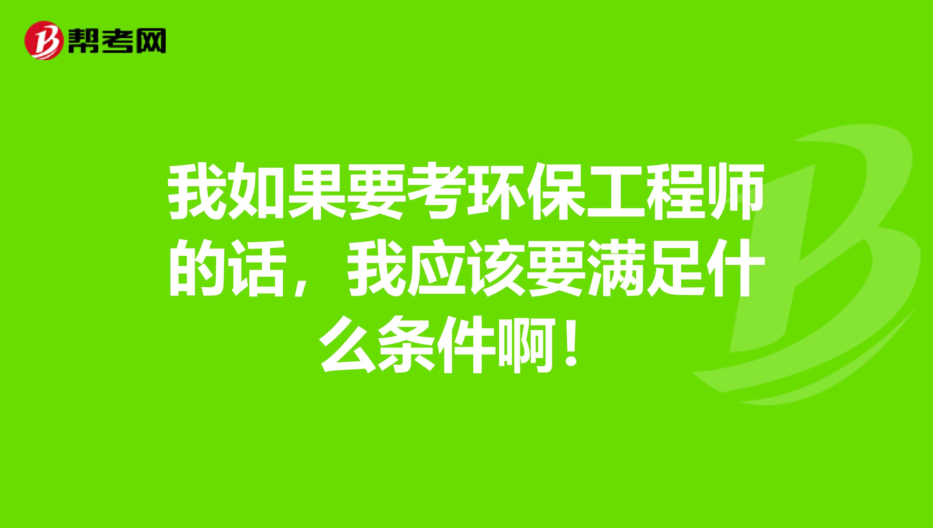 我如果要考环保工程师的话，我应该要满足什么条件啊！