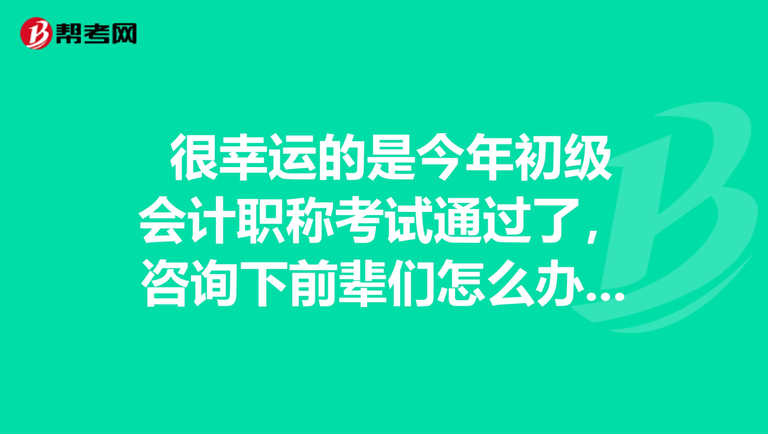  很幸运的是今年初级会计职称考试通过了，咨询下前辈们怎么办证？