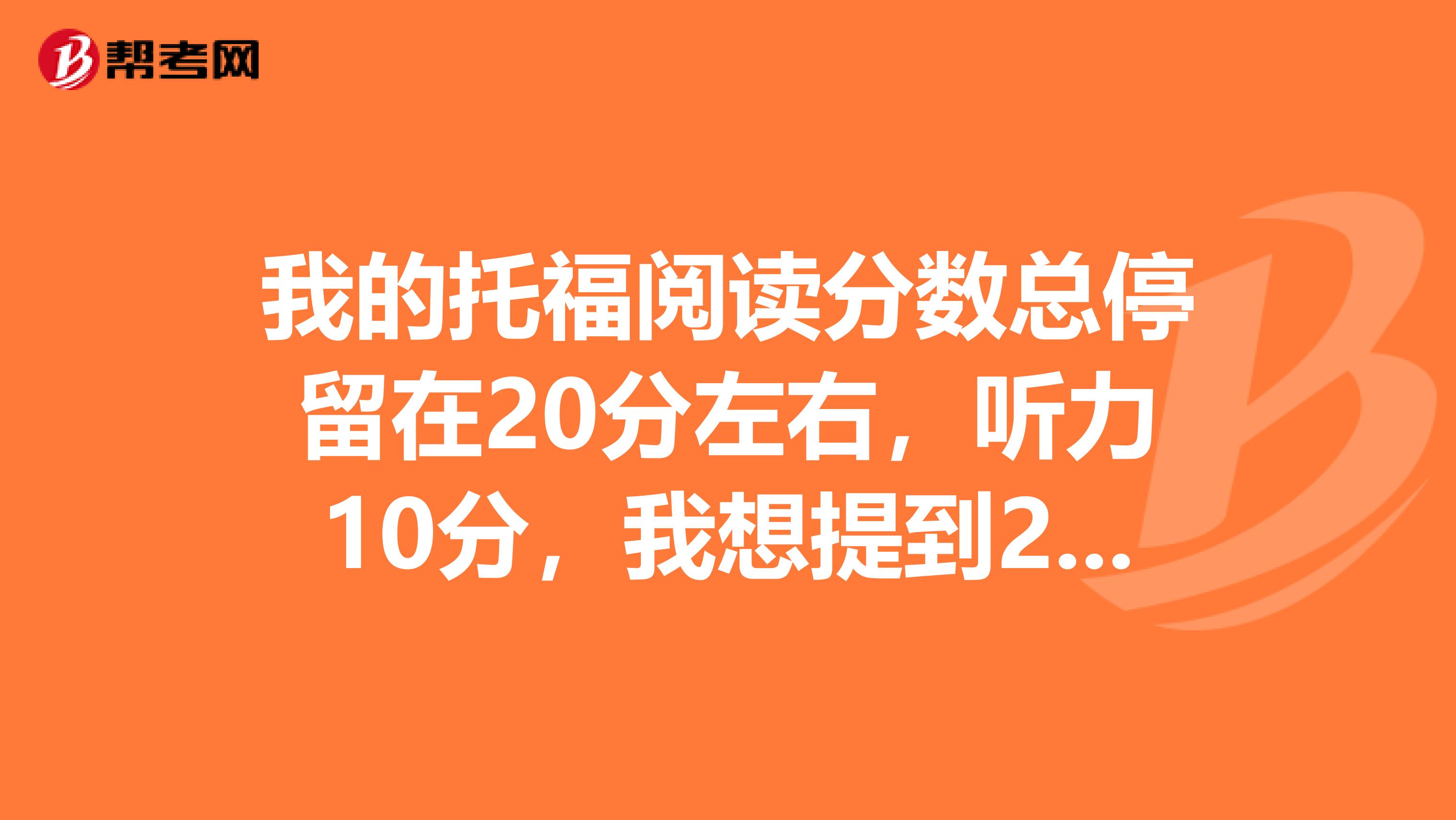我的托福阅读分数总停留在20分左右,听力10分,我想提到25,听力18,请各位大神支个招