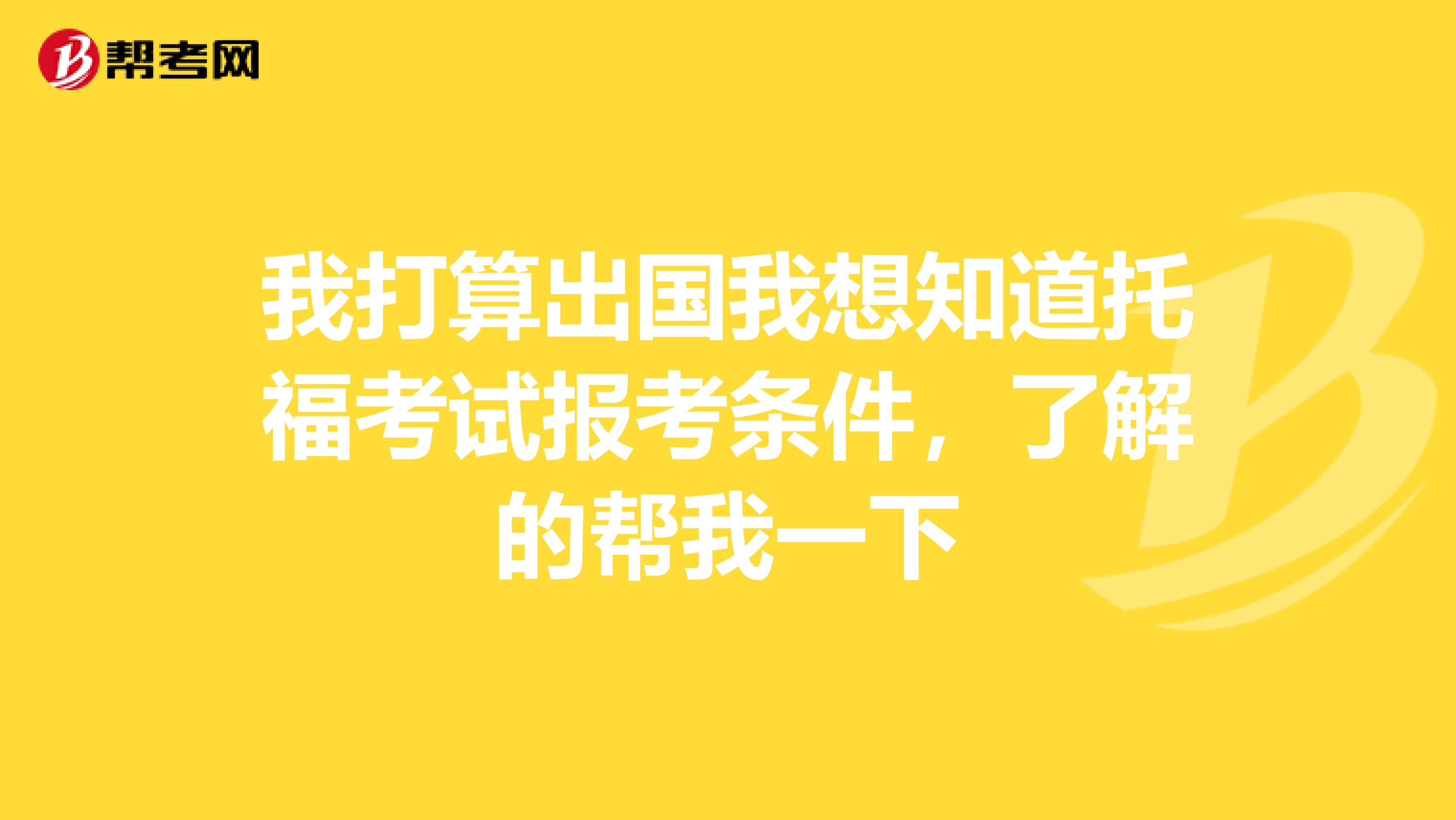 我打算出国我想知道托福考试报考条件,了解的帮我一下